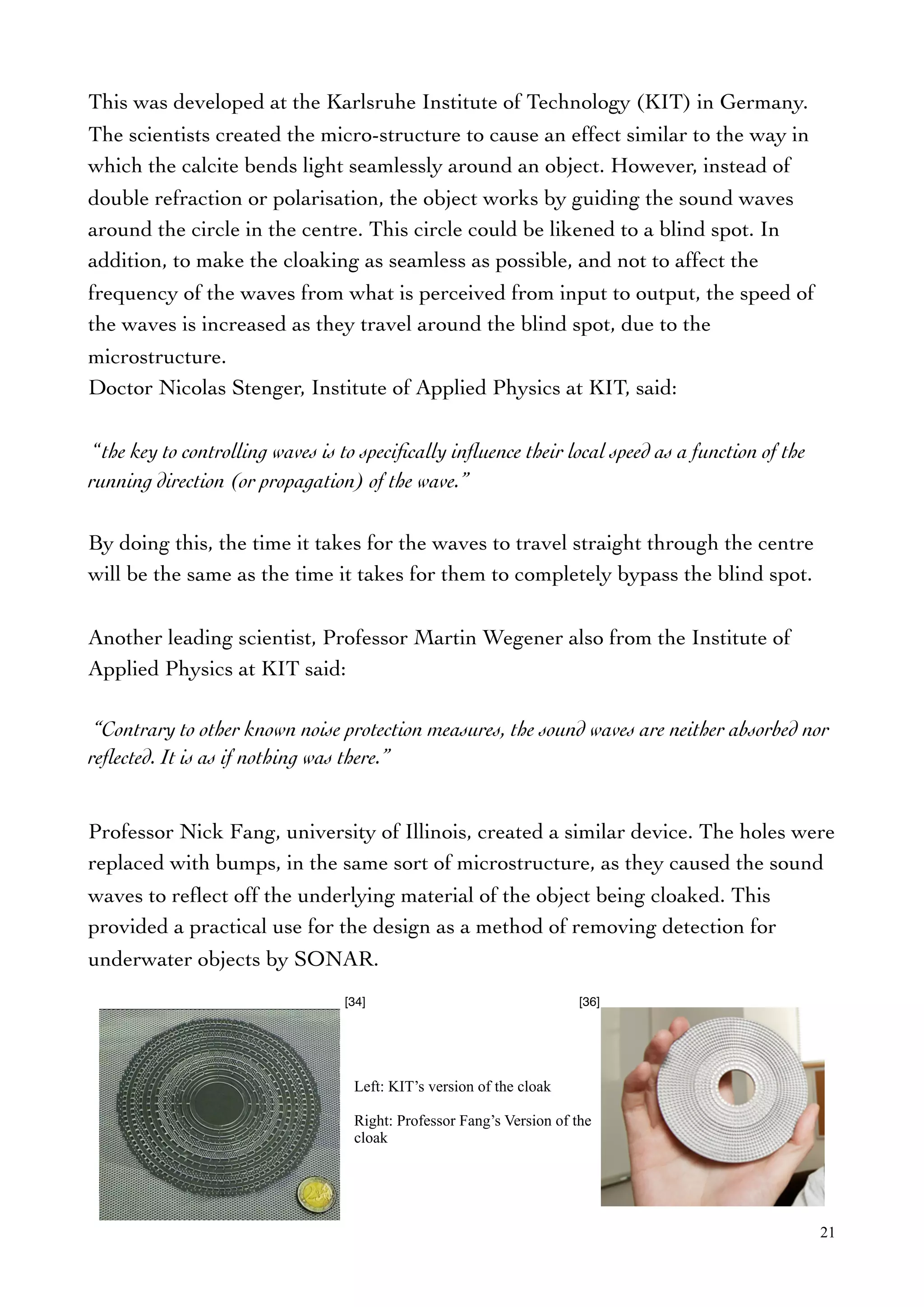 This was developed at the Karlsruhe Institute of Technology (KIT) in Germany.
The scientists created the micro-structure to cause an effect similar to the way in
which the calcite bends light seamlessly around an object. However, instead of
double refraction or polarisation, the object works by guiding the sound waves
around the circle in the centre. This circle could be likened to a blind spot. In
addition, to make the cloaking as seamless as possible, and not to affect the
frequency of the waves from what is perceived from input to output, the speed of
the waves is increased as they travel around the blind spot, due to the
microstructure.
Doctor Nicolas Stenger, Institute of Applied Physics at KIT, said:
“the key to controlling waves is to speciﬁcally inﬂuence their local speed as a function of the
running direction (or propagation) of the wave.”
By doing this, the time it takes for the waves to travel straight through the centre
will be the same as the time it takes for them to completely bypass the blind spot.
Another leading scientist, Professor Martin Wegener also from the Institute of
Applied Physics at KIT said:
“Contrary to other known noise protection measures, the sound waves are neither absorbed nor
reﬂected. It is as if nothing was there.”
Professor Nick Fang, university of Illinois, created a similar device. The holes were
replaced with bumps, in the same sort of microstructure, as they caused the sound
waves to reﬂect off the underlying material of the object being cloaked. This
provided a practical use for the design as a method of removing detection for
underwater objects by SONAR.
21
[36][34]
Left: KIT’s version of the cloak
Right: Professor Fang’s Version of the
cloak
 