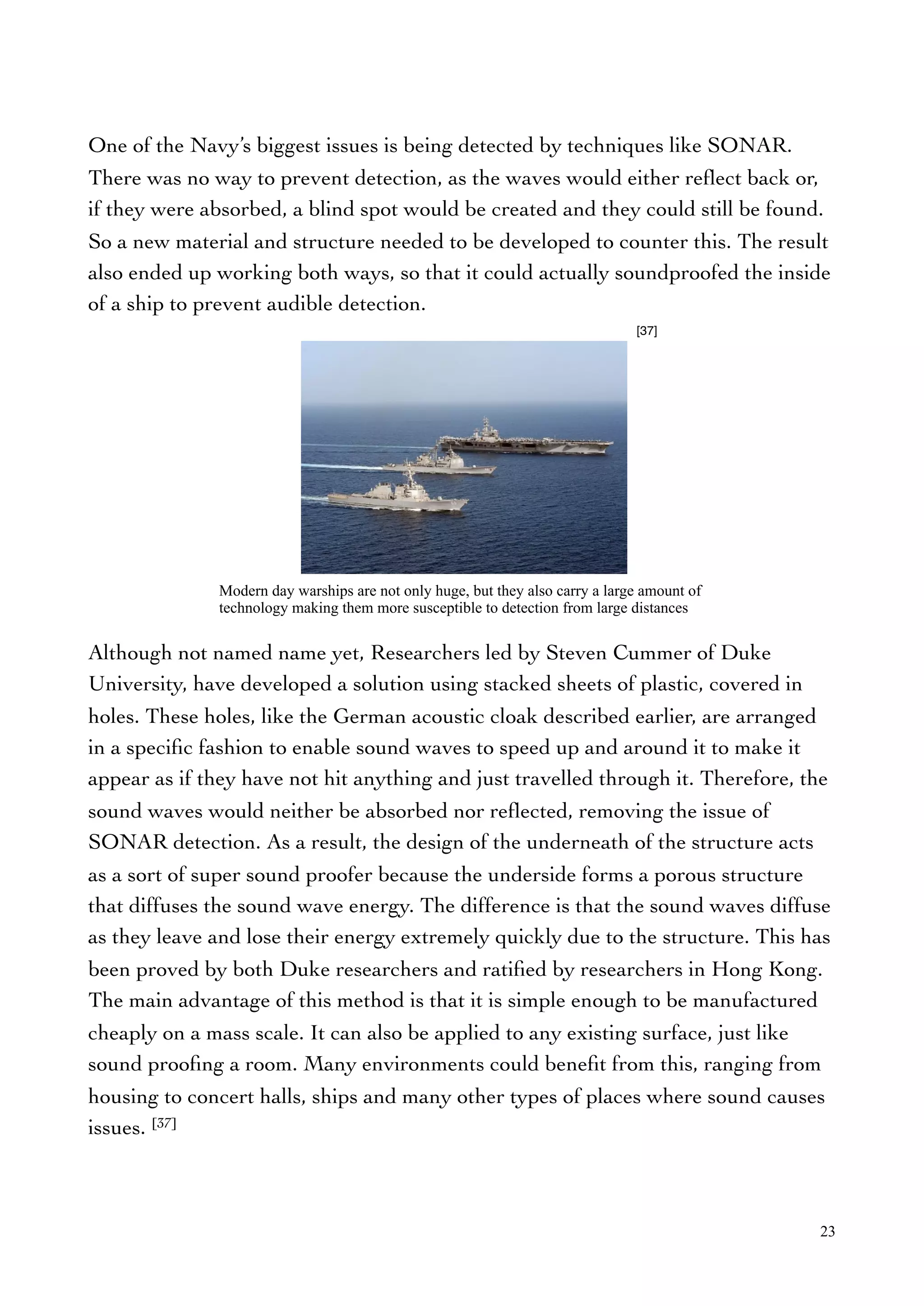 One of the Navy’s biggest issues is being detected by techniques like SONAR.
There was no way to prevent detection, as the waves would either reﬂect back or,
if they were absorbed, a blind spot would be created and they could still be found.
So a new material and structure needed to be developed to counter this. The result
also ended up working both ways, so that it could actually soundproofed the inside
of a ship to prevent audible detection.
Although not named name yet, Researchers led by Steven Cummer of Duke
University, have developed a solution using stacked sheets of plastic, covered in
holes. These holes, like the German acoustic cloak described earlier, are arranged
in a speciﬁc fashion to enable sound waves to speed up and around it to make it
appear as if they have not hit anything and just travelled through it. Therefore, the
sound waves would neither be absorbed nor reﬂected, removing the issue of
SONAR detection. As a result, the design of the underneath of the structure acts
as a sort of super sound proofer because the underside forms a porous structure
that diffuses the sound wave energy. The difference is that the sound waves diffuse
as they leave and lose their energy extremely quickly due to the structure. This has
been proved by both Duke researchers and ratiﬁed by researchers in Hong Kong.
The main advantage of this method is that it is simple enough to be manufactured
cheaply on a mass scale. It can also be applied to any existing surface, just like
sound prooﬁng a room. Many environments could beneﬁt from this, ranging from
housing to concert halls, ships and many other types of places where sound causes
issues. [37]
23
Modern day warships are not only huge, but they also carry a large amount of
technology making them more susceptible to detection from large distances
[37]
 