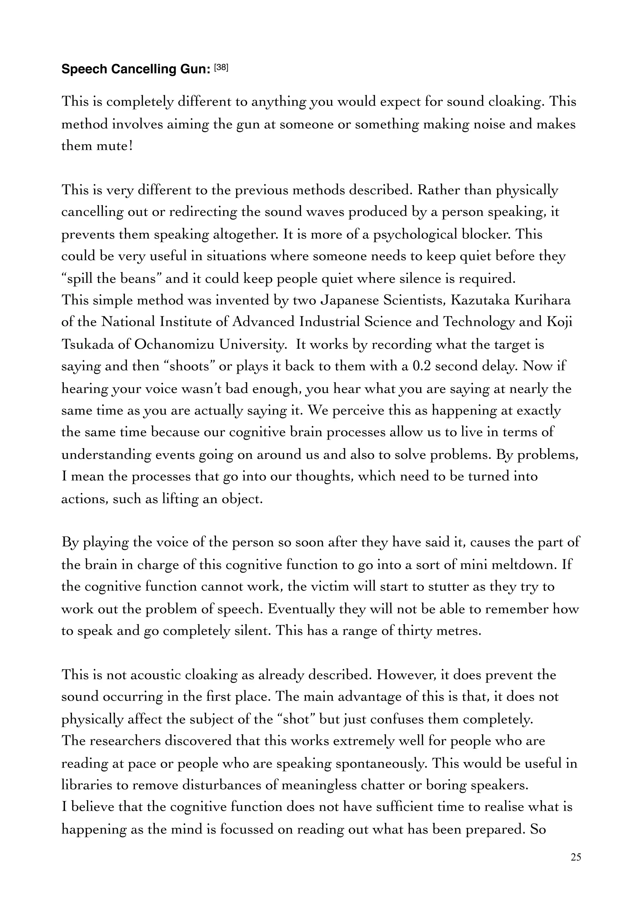 Speech Cancelling Gun: [38]
This is completely different to anything you would expect for sound cloaking. This
method involves aiming the gun at someone or something making noise and makes
them mute!
This is very different to the previous methods described. Rather than physically
cancelling out or redirecting the sound waves produced by a person speaking, it
prevents them speaking altogether. It is more of a psychological blocker. This
could be very useful in situations where someone needs to keep quiet before they
“spill the beans” and it could keep people quiet where silence is required.
This simple method was invented by two Japanese Scientists, Kazutaka Kurihara
of the National Institute of Advanced Industrial Science and Technology and Koji
Tsukada of Ochanomizu University. It works by recording what the target is
saying and then “shoots” or plays it back to them with a 0.2 second delay. Now if
hearing your voice wasn’t bad enough, you hear what you are saying at nearly the
same time as you are actually saying it. We perceive this as happening at exactly
the same time because our cognitive brain processes allow us to live in terms of
understanding events going on around us and also to solve problems. By problems,
I mean the processes that go into our thoughts, which need to be turned into
actions, such as lifting an object.
By playing the voice of the person so soon after they have said it, causes the part of
the brain in charge of this cognitive function to go into a sort of mini meltdown. If
the cognitive function cannot work, the victim will start to stutter as they try to
work out the problem of speech. Eventually they will not be able to remember how
to speak and go completely silent. This has a range of thirty metres.
This is not acoustic cloaking as already described. However, it does prevent the
sound occurring in the ﬁrst place. The main advantage of this is that, it does not
physically affect the subject of the “shot” but just confuses them completely.
The researchers discovered that this works extremely well for people who are
reading at pace or people who are speaking spontaneously. This would be useful in
libraries to remove disturbances of meaningless chatter or boring speakers.
I believe that the cognitive function does not have sufﬁcient time to realise what is
happening as the mind is focussed on reading out what has been prepared. So
25
 