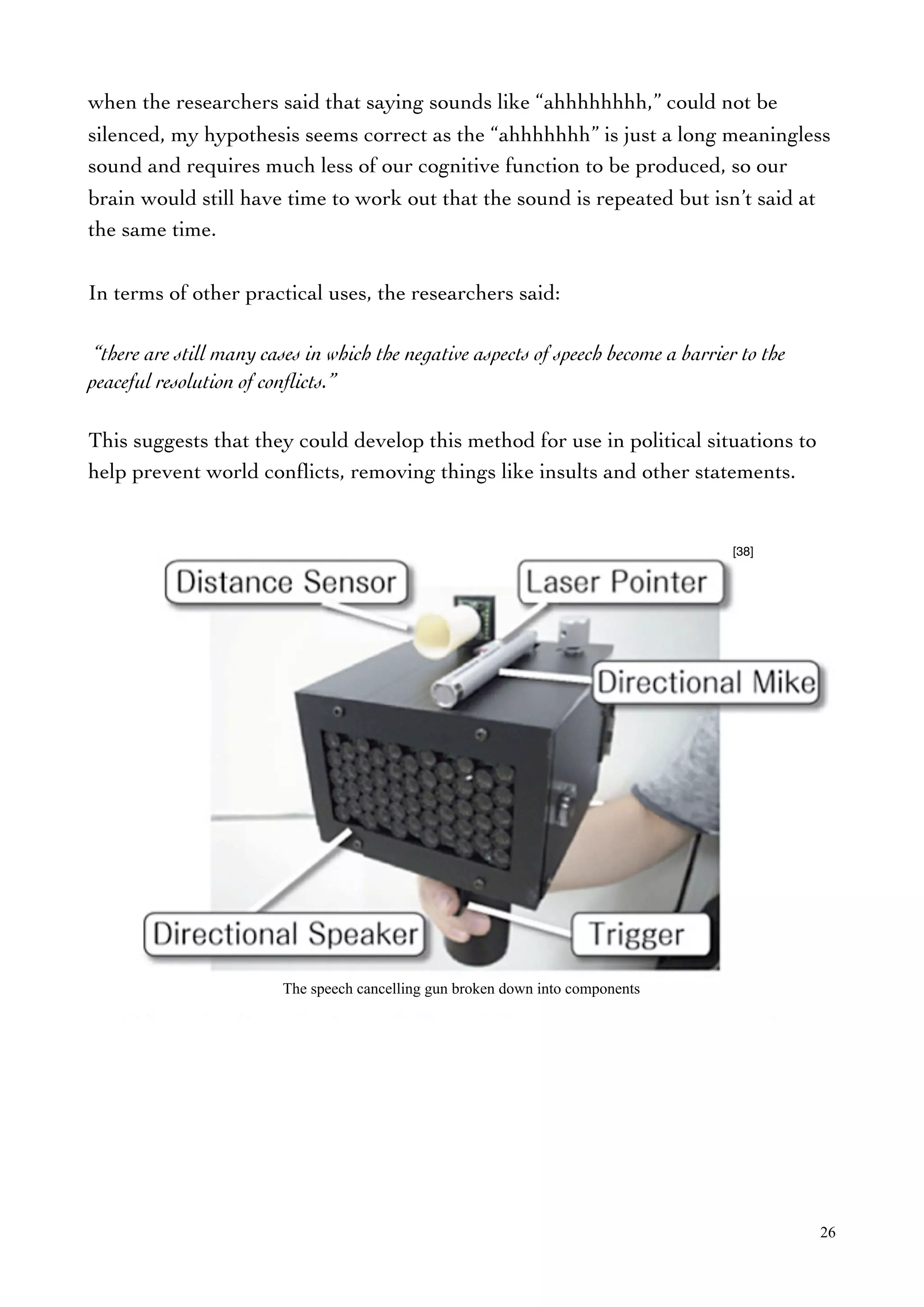 when the researchers said that saying sounds like “ahhhhhhhh,” could not be
silenced, my hypothesis seems correct as the “ahhhhhhh” is just a long meaningless
sound and requires much less of our cognitive function to be produced, so our
brain would still have time to work out that the sound is repeated but isn’t said at
the same time.
In terms of other practical uses, the researchers said:
“there are still many cases in which the negative aspects of speech become a barrier to the
peaceful resolution of conﬂicts.”
This suggests that they could develop this method for use in political situations to
help prevent world conﬂicts, removing things like insults and other statements.
26
[38]
The speech cancelling gun broken down into components
 