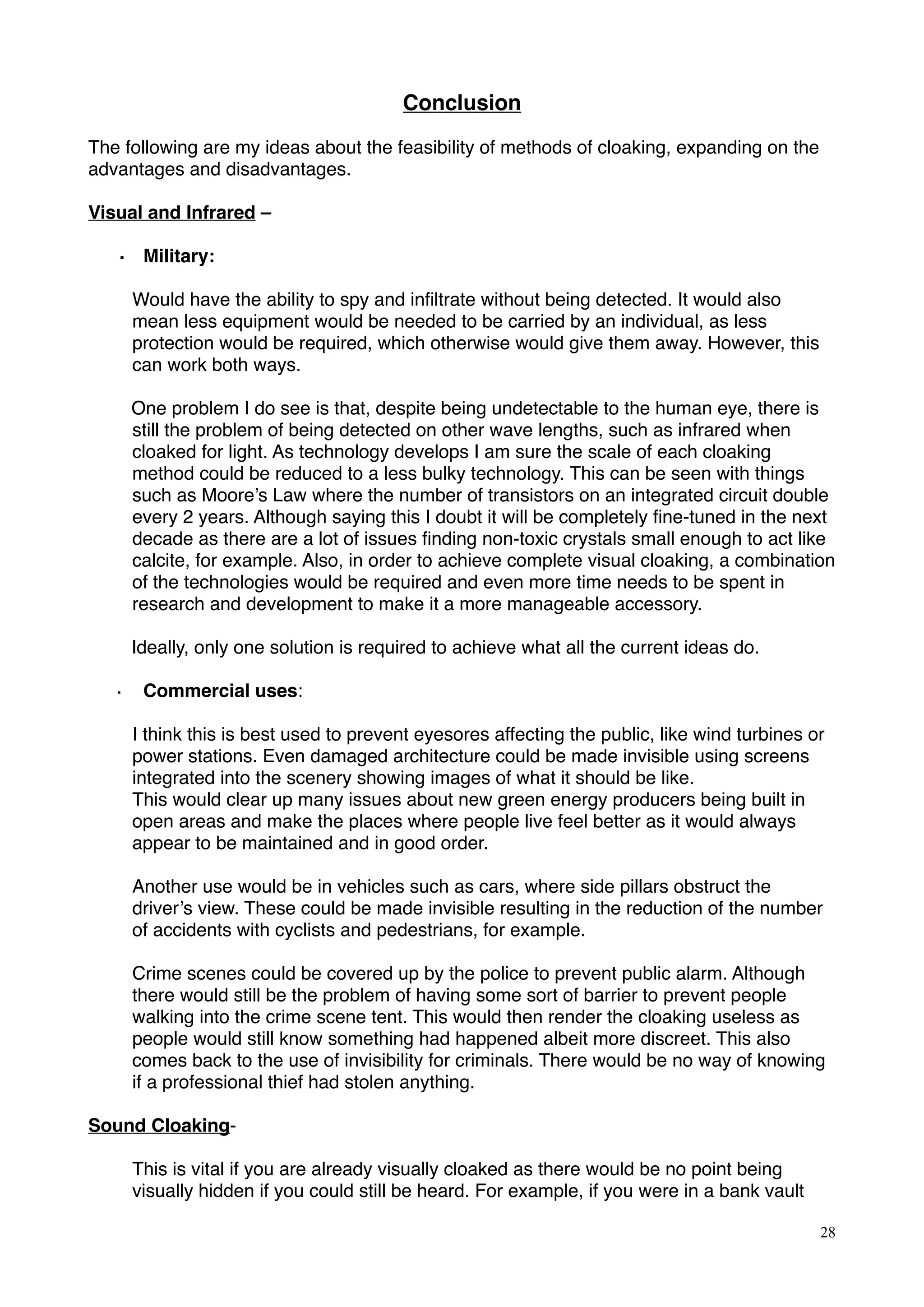 Conclusion
The following are my ideas about the feasibility of methods of cloaking, expanding on the
advantages and disadvantages.
Visual and Infrared –
· Military:
!Would have the ability to spy and inﬁltrate without being detected. It would also
mean less equipment would be needed to be carried by an individual, as less
protection would be required, which otherwise would give them away. However, this
can work both ways.
One problem I do see is that, despite being undetectable to the human eye, there is
still the problem of being detected on other wave lengths, such as infrared when
cloaked for light. As technology develops I am sure the scale of each cloaking
method could be reduced to a less bulky technology. This can be seen with things
such as Moore’s Law where the number of transistors on an integrated circuit double
every 2 years. Although saying this I doubt it will be completely ﬁne-tuned in the next
decade as there are a lot of issues ﬁnding non-toxic crystals small enough to act like
calcite, for example. Also, in order to achieve complete visual cloaking, a combination
of the technologies would be required and even more time needs to be spent in
research and development to make it a more manageable accessory.
Ideally, only one solution is required to achieve what all the current ideas do.
· Commercial uses:
I think this is best used to prevent eyesores affecting the public, like wind turbines or
power stations. Even damaged architecture could be made invisible using screens
integrated into the scenery showing images of what it should be like.
This would clear up many issues about new green energy producers being built in
open areas and make the places where people live feel better as it would always
appear to be maintained and in good order.
Another use would be in vehicles such as cars, where side pillars obstruct the
driver’s view. These could be made invisible resulting in the reduction of the number
of accidents with cyclists and pedestrians, for example.
Crime scenes could be covered up by the police to prevent public alarm. Although
there would still be the problem of having some sort of barrier to prevent people
walking into the crime scene tent. This would then render the cloaking useless as
people would still know something had happened albeit more discreet. This also
comes back to the use of invisibility for criminals. There would be no way of knowing
if a professional thief had stolen anything.
Sound Cloaking-
This is vital if you are already visually cloaked as there would be no point being
visually hidden if you could still be heard. For example, if you were in a bank vault
28
 