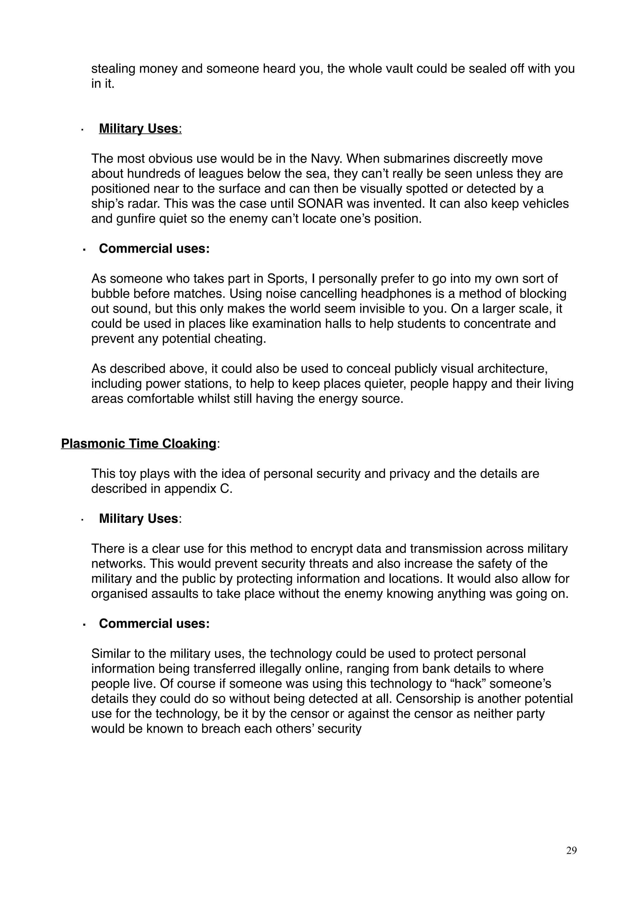 stealing money and someone heard you, the whole vault could be sealed off with you
in it.
· Military Uses:
The most obvious use would be in the Navy. When submarines discreetly move
about hundreds of leagues below the sea, they can’t really be seen unless they are
positioned near to the surface and can then be visually spotted or detected by a
ship’s radar. This was the case until SONAR was invented. It can also keep vehicles
and gunﬁre quiet so the enemy can’t locate one’s position.
· Commercial uses:
As someone who takes part in Sports, I personally prefer to go into my own sort of
bubble before matches. Using noise cancelling headphones is a method of blocking
out sound, but this only makes the world seem invisible to you. On a larger scale, it
could be used in places like examination halls to help students to concentrate and
prevent any potential cheating.
As described above, it could also be used to conceal publicly visual architecture,
including power stations, to help to keep places quieter, people happy and their living
areas comfortable whilst still having the energy source.
Plasmonic Time Cloaking:
This toy plays with the idea of personal security and privacy and the details are
described in appendix C.
· Military Uses:
There is a clear use for this method to encrypt data and transmission across military
networks. This would prevent security threats and also increase the safety of the
military and the public by protecting information and locations. It would also allow for
organised assaults to take place without the enemy knowing anything was going on.
· Commercial uses:
!Similar to the military uses, the technology could be used to protect personal
information being transferred illegally online, ranging from bank details to where
people live. Of course if someone was using this technology to “hack” someone’s
details they could do so without being detected at all. Censorship is another potential
use for the technology, be it by the censor or against the censor as neither party
would be known to breach each others’ security
29
 