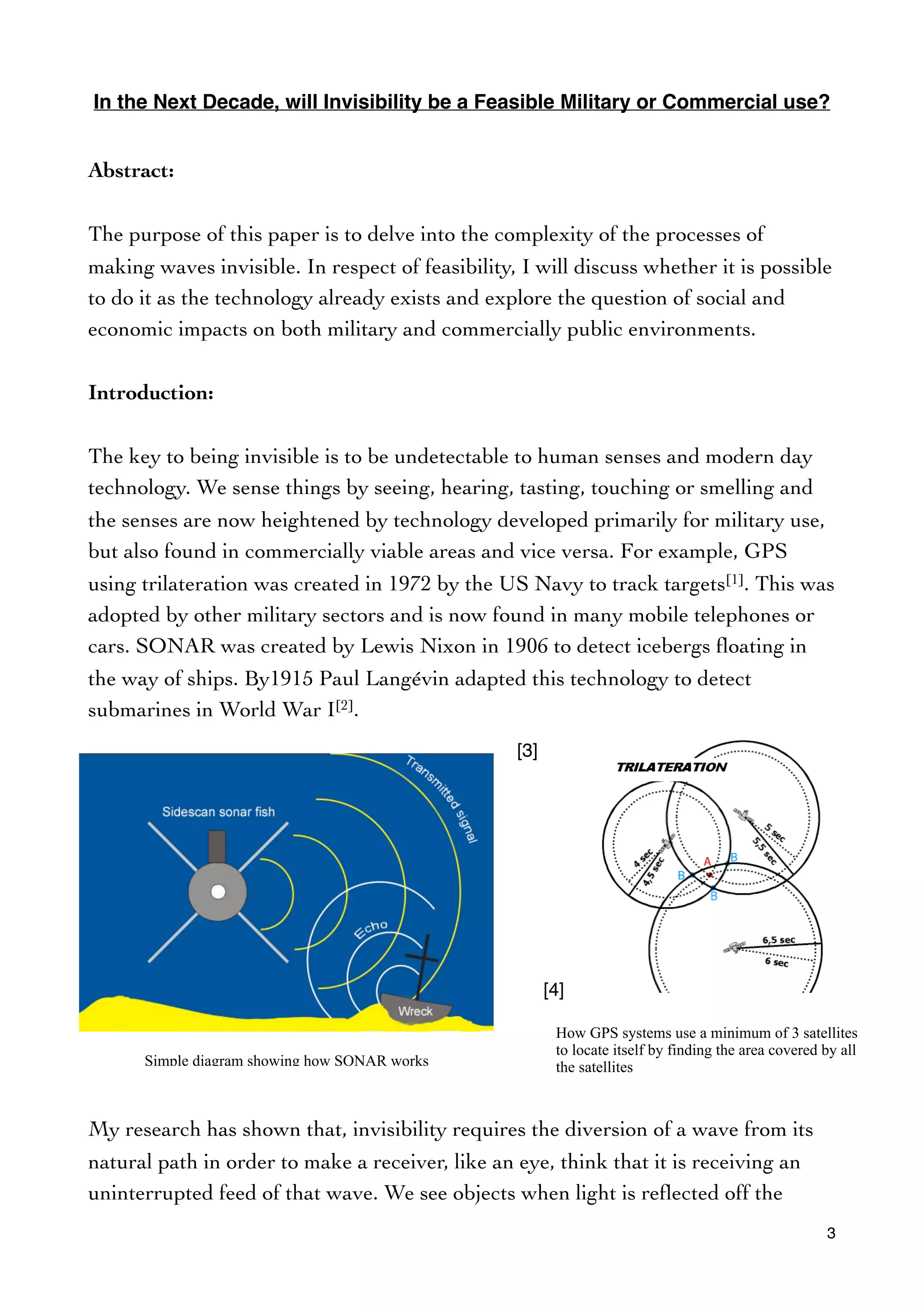 In the Next Decade, will Invisibility be a Feasible Military or Commercial use?
Abstract:
The purpose of this paper is to delve into the complexity of the processes of
making waves invisible. In respect of feasibility, I will discuss whether it is possible
to do it as the technology already exists and explore the question of social and
economic impacts on both military and commercially public environments.
Introduction:
The key to being invisible is to be undetectable to human senses and modern day
technology. We sense things by seeing, hearing, tasting, touching or smelling and
the senses are now heightened by technology developed primarily for military use,
but also found in commercially viable areas and vice versa. For example, GPS
using trilateration was created in 1972 by the US Navy to track targets[1]. This was
adopted by other military sectors and is now found in many mobile telephones or
cars. SONAR was created by Lewis Nixon in 1906 to detect icebergs ﬂoating in
the way of ships. By1915 Paul Langévin adapted this technology to detect
submarines in World War I[2].
My research has shown that, invisibility requires the diversion of a wave from its
natural path in order to make a receiver, like an eye, think that it is receiving an
uninterrupted feed of that wave. We see objects when light is reﬂected off the
3
[3]
[4]
Simple diagram showing how SONAR works
How GPS systems use a minimum of 3 satellites
to locate itself by finding the area covered by all
the satellites
 