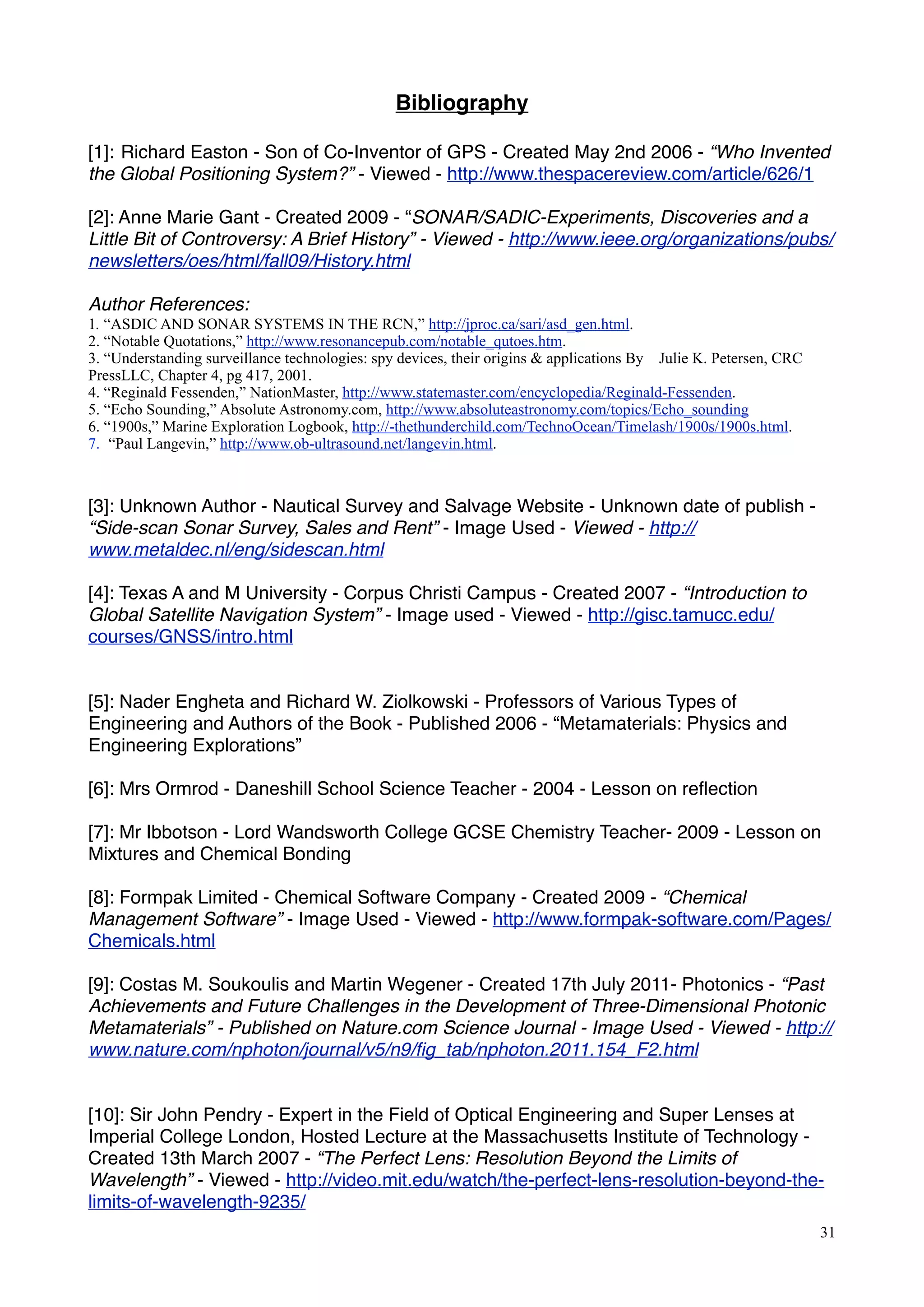 Bibliography
[1]: Richard Easton - Son of Co-Inventor of GPS - Created May 2nd 2006 - “Who Invented
the Global Positioning System?” - Viewed - http://www.thespacereview.com/article/626/1
[2]: Anne Marie Gant - Created 2009 - “SONAR/SADIC-Experiments, Discoveries and a
Little Bit of Controversy: A Brief History” - Viewed - http://www.ieee.org/organizations/pubs/
newsletters/oes/html/fall09/History.html
Author References:
1. “ASDIC AND SONAR SYSTEMS IN THE RCN,” http://jproc.ca/sari/asd_gen.html.
2. “Notable Quotations,” http://www.resonancepub.com/notable_qutoes.htm.
3. “Understanding surveillance technologies: spy devices, their origins & applications By Julie K. Petersen, CRC
PressLLC, Chapter 4, pg 417, 2001.
4. “Reginald Fessenden,” NationMaster, http://www.statemaster.com/encyclopedia/Reginald-Fessenden.
5. “Echo Sounding,” Absolute Astronomy.com, http://www.absoluteastronomy.com/topics/Echo_sounding
6. “1900s,” Marine Exploration Logbook, http://-thethunderchild.com/TechnoOcean/Timelash/1900s/1900s.html.
7. “Paul Langevin,” http://www.ob-ultrasound.net/langevin.html.
[3]: Unknown Author - Nautical Survey and Salvage Website - Unknown date of publish -
“Side-scan Sonar Survey, Sales and Rent” - Image Used - Viewed - http://
www.metaldec.nl/eng/sidescan.html
[4]: Texas A and M University - Corpus Christi Campus - Created 2007 - “Introduction to
Global Satellite Navigation System” - Image used - Viewed - http://gisc.tamucc.edu/
courses/GNSS/intro.html
[5]: Nader Engheta and Richard W. Ziolkowski - Professors of Various Types of
Engineering and Authors of the Book - Published 2006 - “Metamaterials: Physics and
Engineering Explorations”
[6]: Mrs Ormrod - Daneshill School Science Teacher - 2004 - Lesson on reﬂection
[7]: Mr Ibbotson - Lord Wandsworth College GCSE Chemistry Teacher- 2009 - Lesson on
Mixtures and Chemical Bonding
[8]: Formpak Limited - Chemical Software Company - Created 2009 - “Chemical
Management Software” - Image Used - Viewed - http://www.formpak-software.com/Pages/
Chemicals.html
[9]: Costas M. Soukoulis and Martin Wegener - Created 17th July 2011- Photonics - “Past
Achievements and Future Challenges in the Development of Three-Dimensional Photonic
Metamaterials” - Published on Nature.com Science Journal - Image Used - Viewed - http://
www.nature.com/nphoton/journal/v5/n9/ﬁg_tab/nphoton.2011.154_F2.html
[10]: Sir John Pendry - Expert in the Field of Optical Engineering and Super Lenses at
Imperial College London, Hosted Lecture at the Massachusetts Institute of Technology -
Created 13th March 2007 - “The Perfect Lens: Resolution Beyond the Limits of
Wavelength” - Viewed - http://video.mit.edu/watch/the-perfect-lens-resolution-beyond-the-
limits-of-wavelength-9235/
31
 