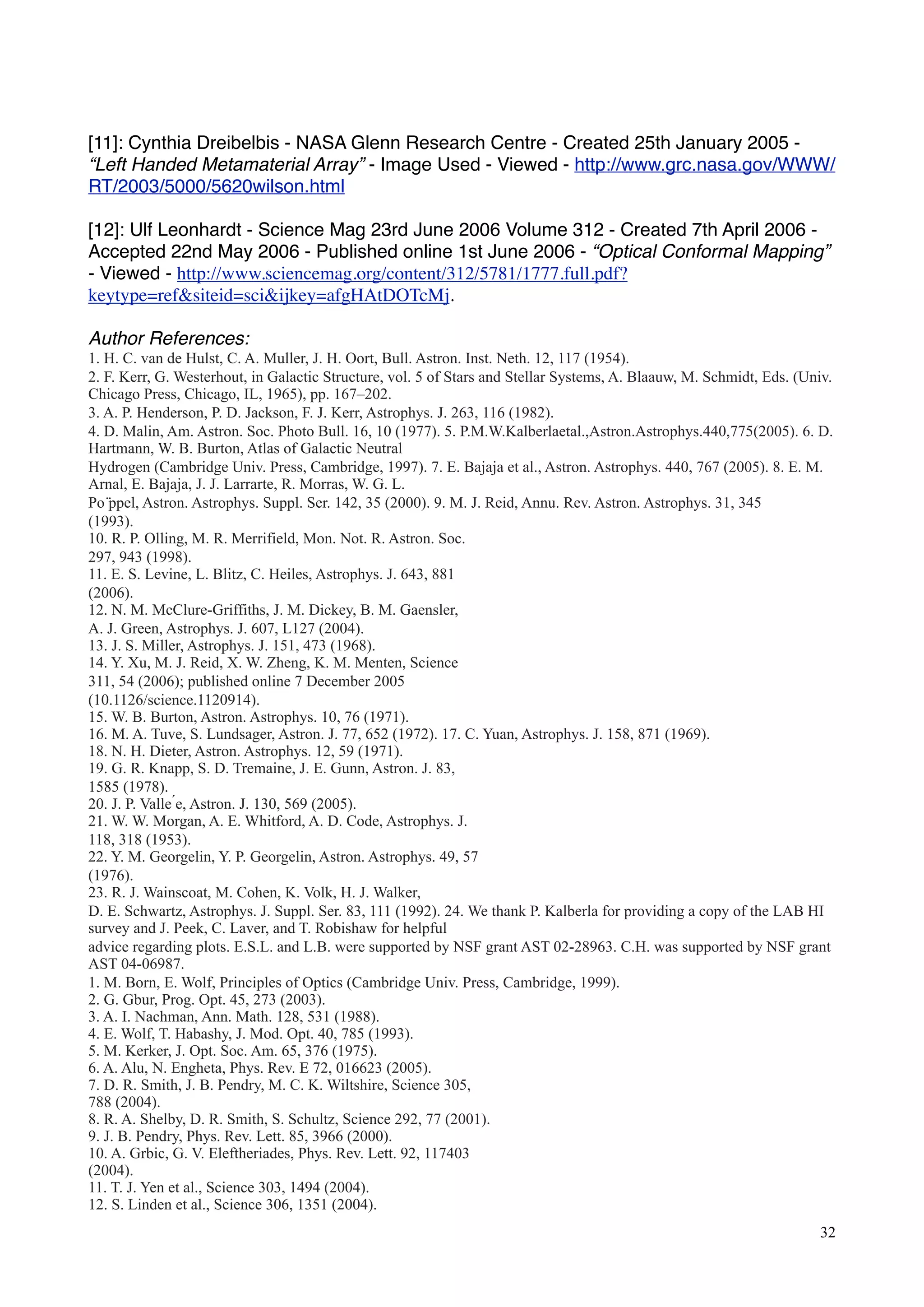 [11]: Cynthia Dreibelbis - NASA Glenn Research Centre - Created 25th January 2005 -
“Left Handed Metamaterial Array” - Image Used - Viewed - http://www.grc.nasa.gov/WWW/
RT/2003/5000/5620wilson.html
[12]: Ulf Leonhardt - Science Mag 23rd June 2006 Volume 312 - Created 7th April 2006 -
Accepted 22nd May 2006 - Published online 1st June 2006 - “Optical Conformal Mapping”
- Viewed - http://www.sciencemag.org/content/312/5781/1777.full.pdf?
keytype=ref&siteid=sci&ijkey=afgHAtDOTcMj.
Author References:
1. H. C. van de Hulst, C. A. Muller, J. H. Oort, Bull. Astron. Inst. Neth. 12, 117 (1954).
2. F. Kerr, G. Westerhout, in Galactic Structure, vol. 5 of Stars and Stellar Systems, A. Blaauw, M. Schmidt, Eds. (Univ.
Chicago Press, Chicago, IL, 1965), pp. 167–202.
3. A. P. Henderson, P. D. Jackson, F. J. Kerr, Astrophys. J. 263, 116 (1982).
4. D. Malin, Am. Astron. Soc. Photo Bull. 16, 10 (1977). 5. P.M.W.Kalberlaetal.,Astron.Astrophys.440,775(2005). 6. D.
Hartmann, W. B. Burton, Atlas of Galactic Neutral
Hydrogen (Cambridge Univ. Press, Cambridge, 1997). 7. E. Bajaja et al., Astron. Astrophys. 440, 767 (2005). 8. E. M.
Arnal, E. Bajaja, J. J. Larrarte, R. Morras, W. G. L.
Po ̈ppel, Astron. Astrophys. Suppl. Ser. 142, 35 (2000). 9. M. J. Reid, Annu. Rev. Astron. Astrophys. 31, 345
(1993).
10. R. P. Olling, M. R. Merrifield, Mon. Not. R. Astron. Soc.
297, 943 (1998).
11. E. S. Levine, L. Blitz, C. Heiles, Astrophys. J. 643, 881
(2006).
12. N. M. McClure-Griffiths, J. M. Dickey, B. M. Gaensler,
A. J. Green, Astrophys. J. 607, L127 (2004).
13. J. S. Miller, Astrophys. J. 151, 473 (1968).
14. Y. Xu, M. J. Reid, X. W. Zheng, K. M. Menten, Science
311, 54 (2006); published online 7 December 2005
(10.1126/science.1120914).
15. W. B. Burton, Astron. Astrophys. 10, 76 (1971).
16. M. A. Tuve, S. Lundsager, Astron. J. 77, 652 (1972). 17. C. Yuan, Astrophys. J. 158, 871 (1969).
18. N. H. Dieter, Astron. Astrophys. 12, 59 (1971).
19. G. R. Knapp, S. D. Tremaine, J. E. Gunn, Astron. J. 83,
1585 (1978).
20. J. P. Valle ́e, Astron. J. 130, 569 (2005).
21. W. W. Morgan, A. E. Whitford, A. D. Code, Astrophys. J.
118, 318 (1953).
22. Y. M. Georgelin, Y. P. Georgelin, Astron. Astrophys. 49, 57
(1976).
23. R. J. Wainscoat, M. Cohen, K. Volk, H. J. Walker,
D. E. Schwartz, Astrophys. J. Suppl. Ser. 83, 111 (1992). 24. We thank P. Kalberla for providing a copy of the LAB HI
survey and J. Peek, C. Laver, and T. Robishaw for helpful
advice regarding plots. E.S.L. and L.B. were supported by NSF grant AST 02-28963. C.H. was supported by NSF grant
AST 04-06987.
1. M. Born, E. Wolf, Principles of Optics (Cambridge Univ. Press, Cambridge, 1999).
2. G. Gbur, Prog. Opt. 45, 273 (2003).
3. A. I. Nachman, Ann. Math. 128, 531 (1988).
4. E. Wolf, T. Habashy, J. Mod. Opt. 40, 785 (1993).
5. M. Kerker, J. Opt. Soc. Am. 65, 376 (1975).
6. A. Alu, N. Engheta, Phys. Rev. E 72, 016623 (2005).
7. D. R. Smith, J. B. Pendry, M. C. K. Wiltshire, Science 305,
788 (2004).
8. R. A. Shelby, D. R. Smith, S. Schultz, Science 292, 77 (2001).
9. J. B. Pendry, Phys. Rev. Lett. 85, 3966 (2000).
10. A. Grbic, G. V. Eleftheriades, Phys. Rev. Lett. 92, 117403
(2004).
11. T. J. Yen et al., Science 303, 1494 (2004).
12. S. Linden et al., Science 306, 1351 (2004).
32
 