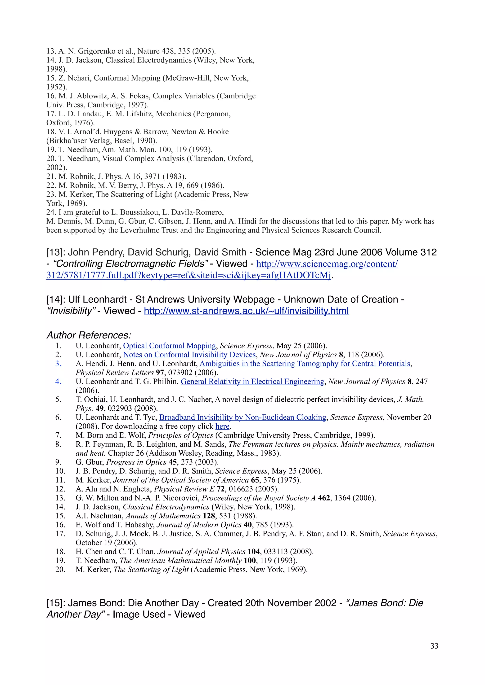 13. A. N. Grigorenko et al., Nature 438, 335 (2005).
14. J. D. Jackson, Classical Electrodynamics (Wiley, New York,
1998).
15. Z. Nehari, Conformal Mapping (McGraw-Hill, New York,
1952).
16. M. J. Ablowitz, A. S. Fokas, Complex Variables (Cambridge
Univ. Press, Cambridge, 1997).
17. L. D. Landau, E. M. Lifshitz, Mechanics (Pergamon,
Oxford, 1976).
18. V. I. Arnol’d, Huygens & Barrow, Newton & Hooke
(Birkha ̈user Verlag, Basel, 1990).
19. T. Needham, Am. Math. Mon. 100, 119 (1993).
20. T. Needham, Visual Complex Analysis (Clarendon, Oxford,
2002).
21. M. Robnik, J. Phys. A 16, 3971 (1983).
22. M. Robnik, M. V. Berry, J. Phys. A 19, 669 (1986).
23. M. Kerker, The Scattering of Light (Academic Press, New
York, 1969).
24. I am grateful to L. Boussiakou, L. Davila-Romero,
M. Dennis, M. Dunn, G. Gbur, C. Gibson, J. Henn, and A. Hindi for the discussions that led to this paper. My work has
been supported by the Leverhulme Trust and the Engineering and Physical Sciences Research Council.
[13]: John Pendry, David Schurig, David Smith - Science Mag 23rd June 2006 Volume 312
- “Controlling Electromagnetic Fields” - Viewed - http://www.sciencemag.org/content/
312/5781/1777.full.pdf?keytype=ref&siteid=sci&ijkey=afgHAtDOTcMj.
[14]: Ulf Leonhardt - St Andrews University Webpage - Unknown Date of Creation -
“Invisibility” - Viewed - http://www.st-andrews.ac.uk/~ulf/invisibility.html
Author References:
1. U. Leonhardt, Optical Conformal Mapping, Science Express, May 25 (2006).
2. U. Leonhardt, Notes on Conformal Invisibility Devices, New Journal of Physics 8, 118 (2006).
3. A. Hendi, J. Henn, and U. Leonhardt, Ambiguities in the Scattering Tomography for Central Potentials,
Physical Review Letters 97, 073902 (2006).
4. U. Leonhardt and T. G. Philbin, General Relativity in Electrical Engineering, New Journal of Physics 8, 247
(2006).
5. T. Ochiai, U. Leonhardt, and J. C. Nacher, A novel design of dielectric perfect invisibility devices, J. Math.
Phys. 49, 032903 (2008).
6. U. Leonhardt and T. Tyc, Broadband Invisibility by Non-Euclidean Cloaking, Science Express, November 20
(2008). For downloading a free copy click here.
7. M. Born and E. Wolf, Principles of Optics (Cambridge University Press, Cambridge, 1999).
8. R. P. Feynman, R. B. Leighton, and M. Sands, The Feynman lectures on physics. Mainly mechanics, radiation
and heat. Chapter 26 (Addison Wesley, Reading, Mass., 1983).
9. G. Gbur, Progress in Optics 45, 273 (2003).
10. J. B. Pendry, D. Schurig, and D. R. Smith, Science Express, May 25 (2006).
11. M. Kerker, Journal of the Optical Society of America 65, 376 (1975).
12. A. Alu and N. Engheta, Physical Review E 72, 016623 (2005).
13. G. W. Milton and N.-A. P. Nicorovici, Proceedings of the Royal Society A 462, 1364 (2006).
14. J. D. Jackson, Classical Electrodynamics (Wiley, New York, 1998).
15. A.I. Nachman, Annals of Mathematics 128, 531 (1988).
16. E. Wolf and T. Habashy, Journal of Modern Optics 40, 785 (1993).
17. D. Schurig, J. J. Mock, B. J. Justice, S. A. Cummer, J. B. Pendry, A. F. Starr, and D. R. Smith, Science Express,
October 19 (2006).
18. H. Chen and C. T. Chan, Journal of Applied Physics 104, 033113 (2008).
19. T. Needham, The American Mathematical Monthly 100, 119 (1993).
20. M. Kerker, The Scattering of Light (Academic Press, New York, 1969).
[15]: James Bond: Die Another Day - Created 20th November 2002 - “James Bond: Die
Another Day” - Image Used - Viewed
33
 