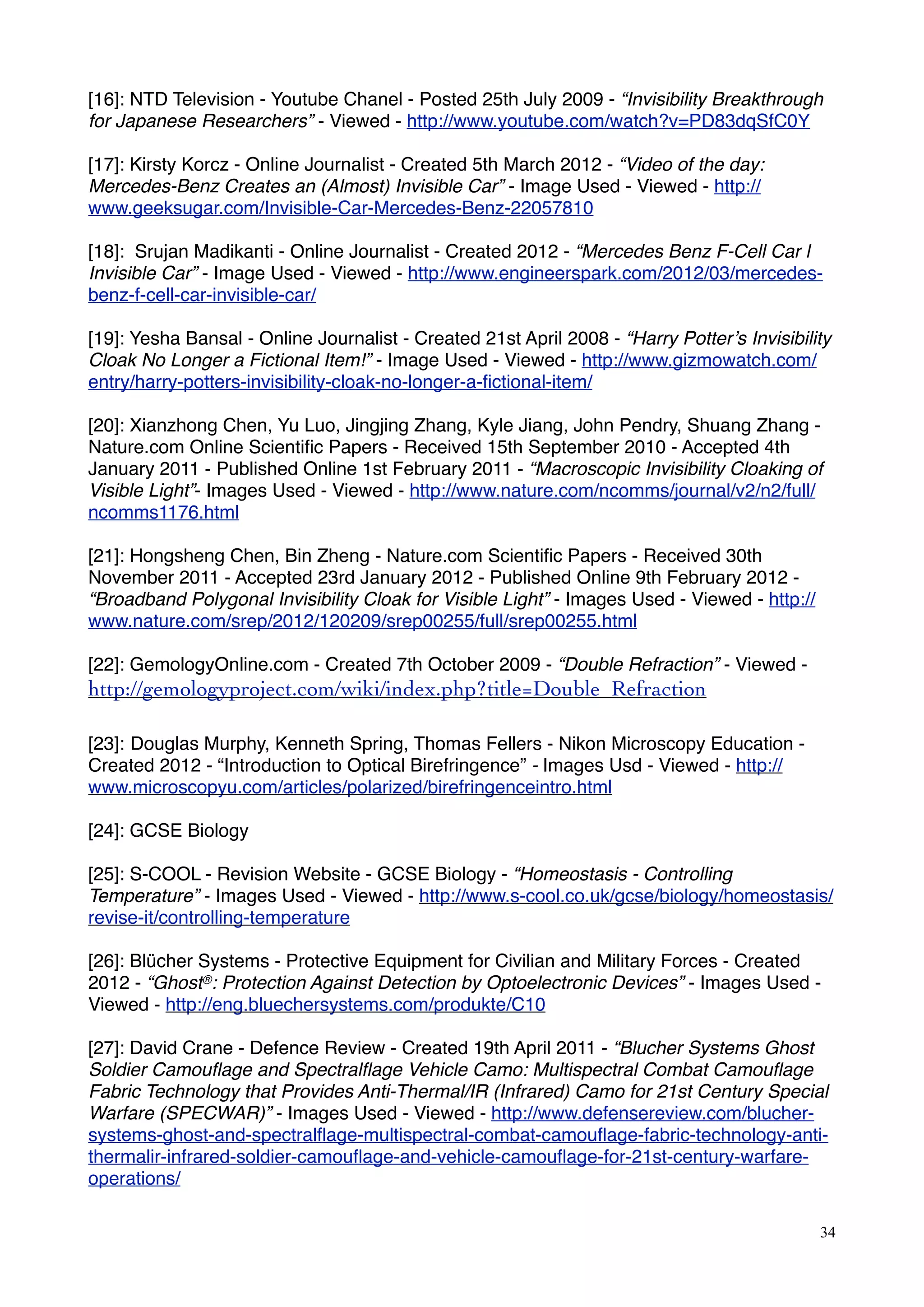 [16]: NTD Television - Youtube Chanel - Posted 25th July 2009 - “Invisibility Breakthrough
for Japanese Researchers” - Viewed - http://www.youtube.com/watch?v=PD83dqSfC0Y
[17]: Kirsty Korcz - Online Journalist - Created 5th March 2012 - “Video of the day:
Mercedes-Benz Creates an (Almost) Invisible Car” - Image Used - Viewed - http://
www.geeksugar.com/Invisible-Car-Mercedes-Benz-22057810
[18]: Srujan Madikanti - Online Journalist - Created 2012 - “Mercedes Benz F-Cell Car l
Invisible Car” - Image Used - Viewed - http://www.engineerspark.com/2012/03/mercedes-
benz-f-cell-car-invisible-car/
[19]: Yesha Bansal - Online Journalist - Created 21st April 2008 - “Harry Potter’s Invisibility
Cloak No Longer a Fictional Item!” - Image Used - Viewed - http://www.gizmowatch.com/
entry/harry-potters-invisibility-cloak-no-longer-a-ﬁctional-item/
[20]: Xianzhong Chen, Yu Luo, Jingjing Zhang, Kyle Jiang, John Pendry, Shuang Zhang -
Nature.com Online Scientiﬁc Papers - Received 15th September 2010 - Accepted 4th
January 2011 - Published Online 1st February 2011 - “Macroscopic Invisibility Cloaking of
Visible Light”- Images Used - Viewed - http://www.nature.com/ncomms/journal/v2/n2/full/
ncomms1176.html
[21]: Hongsheng Chen, Bin Zheng - Nature.com Scientiﬁc Papers - Received 30th
November 2011 - Accepted 23rd January 2012 - Published Online 9th February 2012 -
“Broadband Polygonal Invisibility Cloak for Visible Light” - Images Used - Viewed - http://
www.nature.com/srep/2012/120209/srep00255/full/srep00255.html
[22]: GemologyOnline.com - Created 7th October 2009 - “Double Refraction” - Viewed -
http://gemologyproject.com/wiki/index.php?title=Double_Refraction
[23]: Douglas Murphy, Kenneth Spring, Thomas Fellers - Nikon Microscopy Education -
Created 2012 - “Introduction to Optical Birefringence” - Images Usd - Viewed - http://
www.microscopyu.com/articles/polarized/birefringenceintro.html
[24]: GCSE Biology
[25]: S-COOL - Revision Website - GCSE Biology - “Homeostasis - Controlling
Temperature” - Images Used - Viewed - http://www.s-cool.co.uk/gcse/biology/homeostasis/
revise-it/controlling-temperature
[26]: Blücher Systems - Protective Equipment for Civilian and Military Forces - Created
2012 - “Ghost®: Protection Against Detection by Optoelectronic Devices” - Images Used -
Viewed - http://eng.bluechersystems.com/produkte/C10
[27]: David Crane - Defence Review - Created 19th April 2011 - “Blucher Systems Ghost
Soldier Camouﬂage and Spectralﬂage Vehicle Camo: Multispectral Combat Camouﬂage
Fabric Technology that Provides Anti-Thermal/IR (Infrared) Camo for 21st Century Special
Warfare (SPECWAR)” - Images Used - Viewed - http://www.defensereview.com/blucher-
systems-ghost-and-spectralﬂage-multispectral-combat-camouﬂage-fabric-technology-anti-
thermalir-infrared-soldier-camouﬂage-and-vehicle-camouﬂage-for-21st-century-warfare-
operations/
34
 
