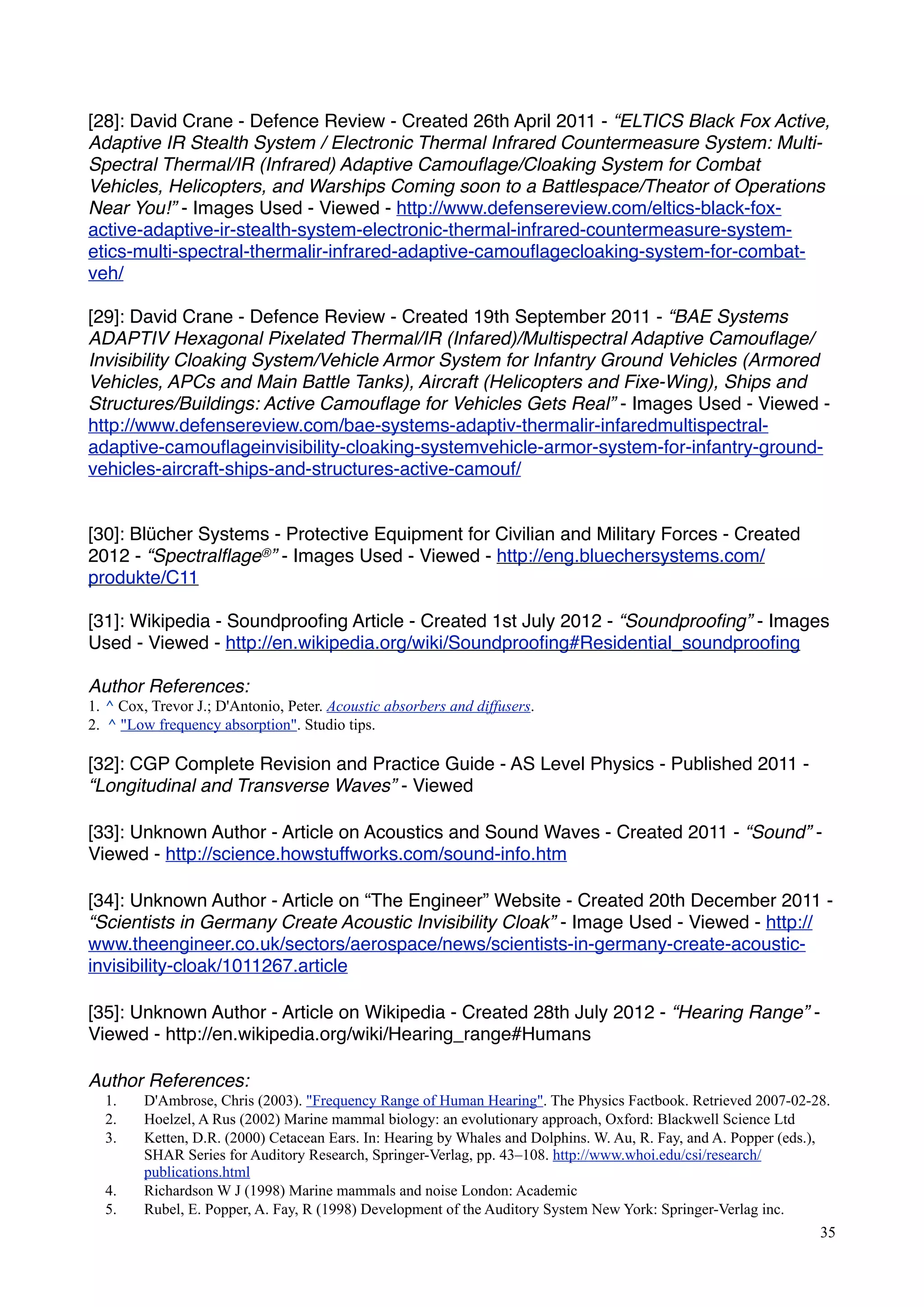 [28]: David Crane - Defence Review - Created 26th April 2011 - “ELTICS Black Fox Active,
Adaptive IR Stealth System / Electronic Thermal Infrared Countermeasure System: Multi-
Spectral Thermal/IR (Infrared) Adaptive Camouﬂage/Cloaking System for Combat
Vehicles, Helicopters, and Warships Coming soon to a Battlespace/Theator of Operations
Near You!” - Images Used - Viewed - http://www.defensereview.com/eltics-black-fox-
active-adaptive-ir-stealth-system-electronic-thermal-infrared-countermeasure-system-
etics-multi-spectral-thermalir-infrared-adaptive-camouﬂagecloaking-system-for-combat-
veh/
[29]: David Crane - Defence Review - Created 19th September 2011 - “BAE Systems
ADAPTIV Hexagonal Pixelated Thermal/IR (Infared)/Multispectral Adaptive Camouﬂage/
Invisibility Cloaking System/Vehicle Armor System for Infantry Ground Vehicles (Armored
Vehicles, APCs and Main Battle Tanks), Aircraft (Helicopters and Fixe-Wing), Ships and
Structures/Buildings: Active Camouﬂage for Vehicles Gets Real” - Images Used - Viewed -
http://www.defensereview.com/bae-systems-adaptiv-thermalir-infaredmultispectral-
adaptive-camouﬂageinvisibility-cloaking-systemvehicle-armor-system-for-infantry-ground-
vehicles-aircraft-ships-and-structures-active-camouf/
[30]: Blücher Systems - Protective Equipment for Civilian and Military Forces - Created
2012 - “Spectralﬂage®” - Images Used - Viewed - http://eng.bluechersystems.com/
produkte/C11
[31]: Wikipedia - Soundprooﬁng Article - Created 1st July 2012 - “Soundprooﬁng” - Images
Used - Viewed - http://en.wikipedia.org/wiki/Soundprooﬁng#Residential_soundprooﬁng
Author References:
1. ^ Cox, Trevor J.; D'Antonio, Peter. Acoustic absorbers and diffusers.
2. ^ "Low frequency absorption". Studio tips.
[32]: CGP Complete Revision and Practice Guide - AS Level Physics - Published 2011 -
“Longitudinal and Transverse Waves” - Viewed
[33]: Unknown Author - Article on Acoustics and Sound Waves - Created 2011 - “Sound” -
Viewed - http://science.howstuffworks.com/sound-info.htm
[34]: Unknown Author - Article on “The Engineer” Website - Created 20th December 2011 -
“Scientists in Germany Create Acoustic Invisibility Cloak” - Image Used - Viewed - http://
www.theengineer.co.uk/sectors/aerospace/news/scientists-in-germany-create-acoustic-
invisibility-cloak/1011267.article
[35]: Unknown Author - Article on Wikipedia - Created 28th July 2012 - “Hearing Range” -
Viewed - http://en.wikipedia.org/wiki/Hearing_range#Humans
Author References:
1. D'Ambrose, Chris (2003). "Frequency Range of Human Hearing". The Physics Factbook. Retrieved 2007-02-28.
2. Hoelzel, A Rus (2002) Marine mammal biology: an evolutionary approach, Oxford: Blackwell Science Ltd
3. Ketten, D.R. (2000) Cetacean Ears. In: Hearing by Whales and Dolphins. W. Au, R. Fay, and A. Popper (eds.),
SHAR Series for Auditory Research, Springer-Verlag, pp. 43–108. http://www.whoi.edu/csi/research/
publications.html
4. Richardson W J (1998) Marine mammals and noise London: Academic
5. Rubel, E. Popper, A. Fay, R (1998) Development of the Auditory System New York: Springer-Verlag inc.
35
 