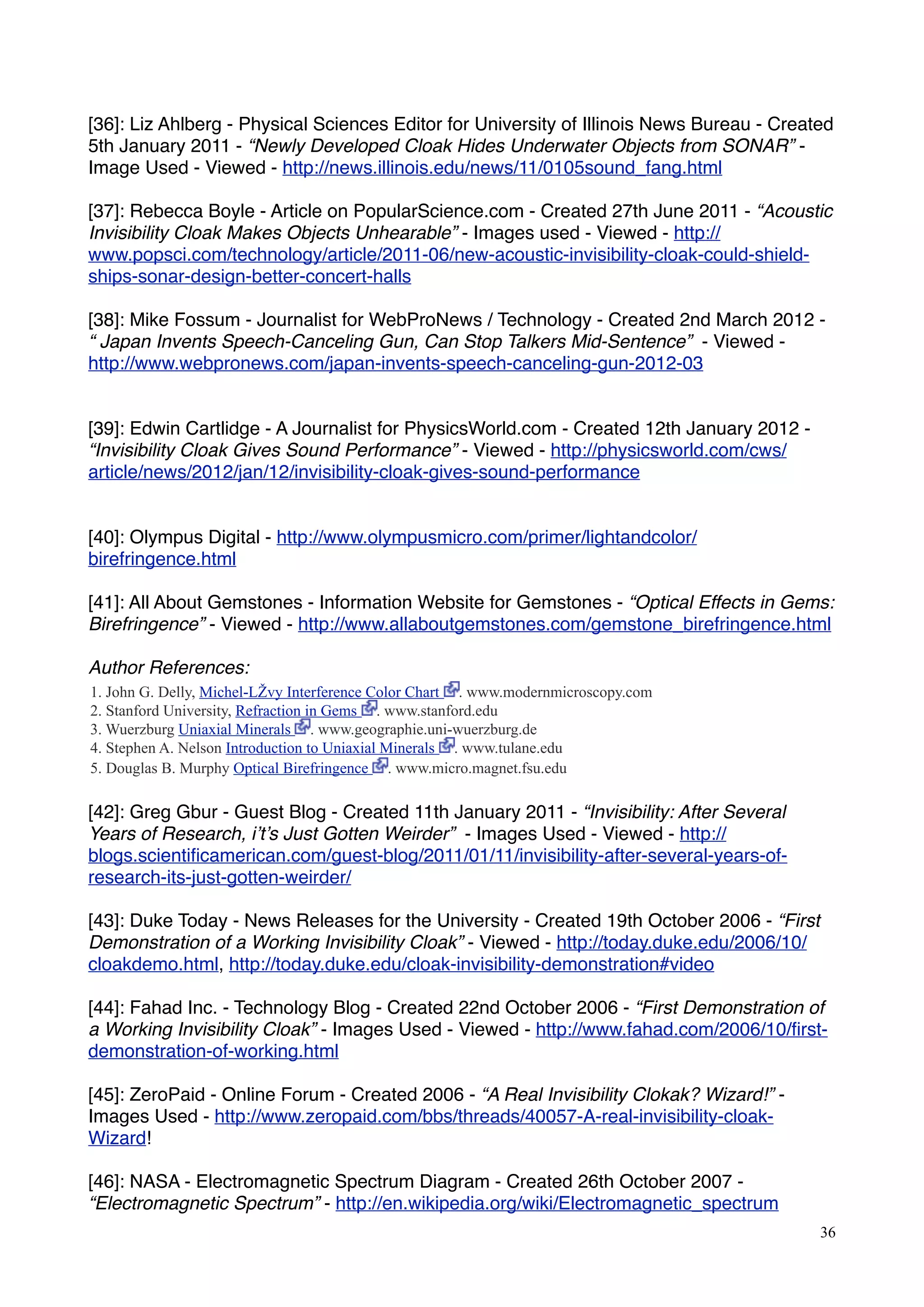 [36]: Liz Ahlberg - Physical Sciences Editor for University of Illinois News Bureau - Created
5th January 2011 - “Newly Developed Cloak Hides Underwater Objects from SONAR” -
Image Used - Viewed - http://news.illinois.edu/news/11/0105sound_fang.html
[37]: Rebecca Boyle - Article on PopularScience.com - Created 27th June 2011 - “Acoustic
Invisibility Cloak Makes Objects Unhearable” - Images used - Viewed - http://
www.popsci.com/technology/article/2011-06/new-acoustic-invisibility-cloak-could-shield-
ships-sonar-design-better-concert-halls
[38]: Mike Fossum - Journalist for WebProNews / Technology - Created 2nd March 2012 -
“ Japan Invents Speech-Canceling Gun, Can Stop Talkers Mid-Sentence” - Viewed -
http://www.webpronews.com/japan-invents-speech-canceling-gun-2012-03
[39]: Edwin Cartlidge - A Journalist for PhysicsWorld.com - Created 12th January 2012 -
“Invisibility Cloak Gives Sound Performance” - Viewed - http://physicsworld.com/cws/
article/news/2012/jan/12/invisibility-cloak-gives-sound-performance
[40]: Olympus Digital - http://www.olympusmicro.com/primer/lightandcolor/
birefringence.html
[41]: All About Gemstones - Information Website for Gemstones - “Optical Effects in Gems:
Birefringence” - Viewed - http://www.allaboutgemstones.com/gemstone_birefringence.html
Author References:
1. John G. Delly, Michel-LŽvy Interference Color Chart . www.modernmicroscopy.com
2. Stanford University, Refraction in Gems . www.stanford.edu
3. Wuerzburg Uniaxial Minerals . www.geographie.uni-wuerzburg.de
4. Stephen A. Nelson Introduction to Uniaxial Minerals . www.tulane.edu
5. Douglas B. Murphy Optical Birefringence . www.micro.magnet.fsu.edu
[42]: Greg Gbur - Guest Blog - Created 11th January 2011 - “Invisibility: After Several
Years of Research, i’t’s Just Gotten Weirder” - Images Used - Viewed - http://
blogs.scientiﬁcamerican.com/guest-blog/2011/01/11/invisibility-after-several-years-of-
research-its-just-gotten-weirder/
[43]: Duke Today - News Releases for the University - Created 19th October 2006 - “First
Demonstration of a Working Invisibility Cloak” - Viewed - http://today.duke.edu/2006/10/
cloakdemo.html, http://today.duke.edu/cloak-invisibility-demonstration#video
[44]: Fahad Inc. - Technology Blog - Created 22nd October 2006 - “First Demonstration of
a Working Invisibility Cloak” - Images Used - Viewed - http://www.fahad.com/2006/10/ﬁrst-
demonstration-of-working.html
[45]: ZeroPaid - Online Forum - Created 2006 - “A Real Invisibility Clokak? Wizard!” -
Images Used - http://www.zeropaid.com/bbs/threads/40057-A-real-invisibility-cloak-
Wizard!
[46]: NASA - Electromagnetic Spectrum Diagram - Created 26th October 2007 -
“Electromagnetic Spectrum” - http://en.wikipedia.org/wiki/Electromagnetic_spectrum
36
 