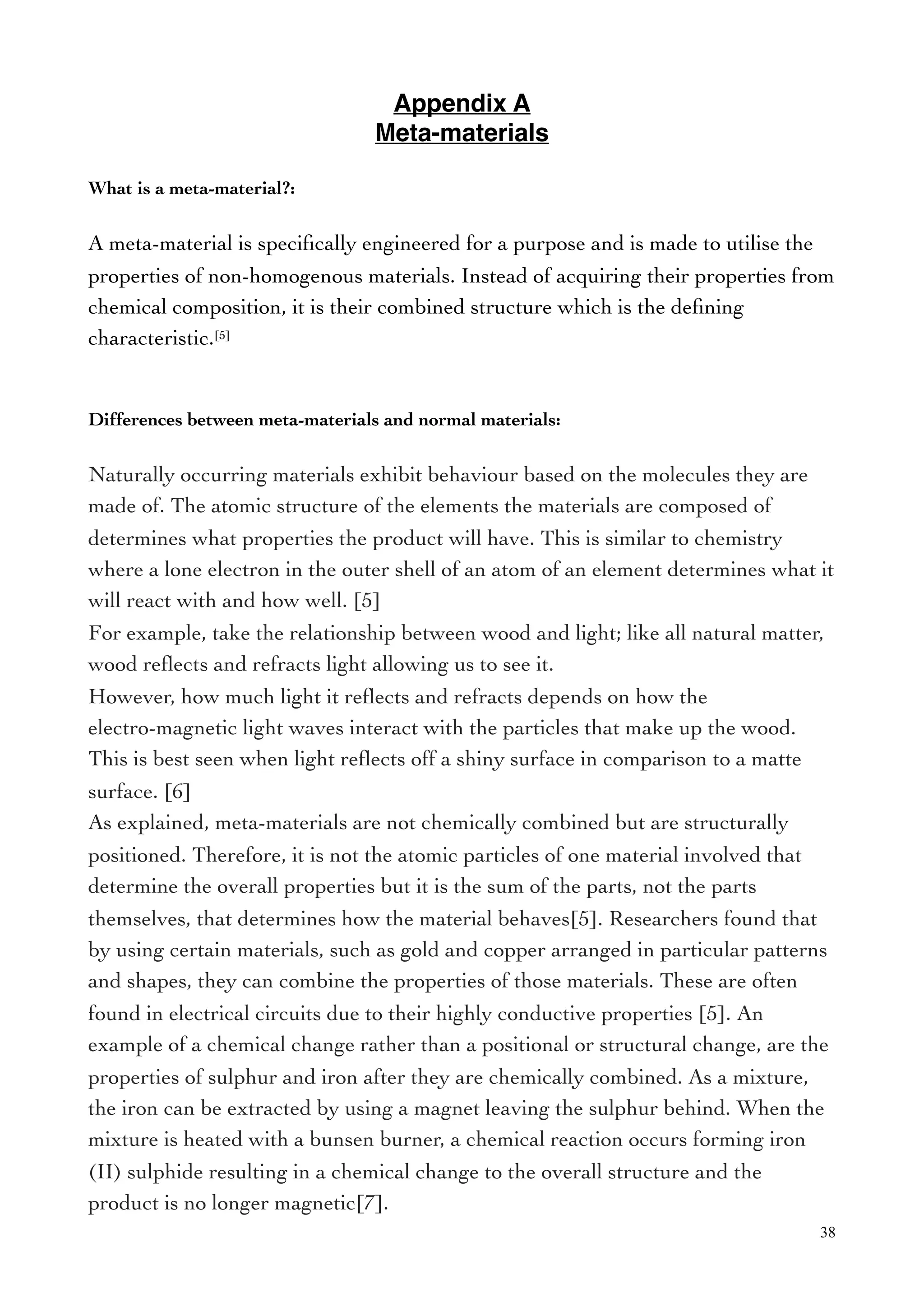 Appendix A
Meta-materials
What is a meta-material?:
A meta-material is speciﬁcally engineered for a purpose and is made to utilise the
properties of non-homogenous materials. Instead of acquiring their properties from
chemical composition, it is their combined structure which is the deﬁning
characteristic.[5]
Differences between meta-materials and normal materials:
Naturally occurring materials exhibit behaviour based on the molecules they are
made of. The atomic structure of the elements the materials are composed of
determines what properties the product will have. This is similar to chemistry
where a lone electron in the outer shell of an atom of an element determines what it
will react with and how well. [5]
For example, take the relationship between wood and light; like all natural matter,
wood reﬂects and refracts light allowing us to see it.
However, how much light it reﬂects and refracts depends on how the
electro-magnetic light waves interact with the particles that make up the wood.
This is best seen when light reﬂects off a shiny surface in comparison to a matte
surface. [6]
As explained, meta-materials are not chemically combined but are structurally
positioned. Therefore, it is not the atomic particles of one material involved that
determine the overall properties but it is the sum of the parts, not the parts
themselves, that determines how the material behaves[5]. Researchers found that
by using certain materials, such as gold and copper arranged in particular patterns
and shapes, they can combine the properties of those materials. These are often
found in electrical circuits due to their highly conductive properties [5]. An
example of a chemical change rather than a positional or structural change, are the
properties of sulphur and iron after they are chemically combined. As a mixture,
the iron can be extracted by using a magnet leaving the sulphur behind. When the
mixture is heated with a bunsen burner, a chemical reaction occurs forming iron
(II) sulphide resulting in a chemical change to the overall structure and the
product is no longer magnetic[7].
38
 