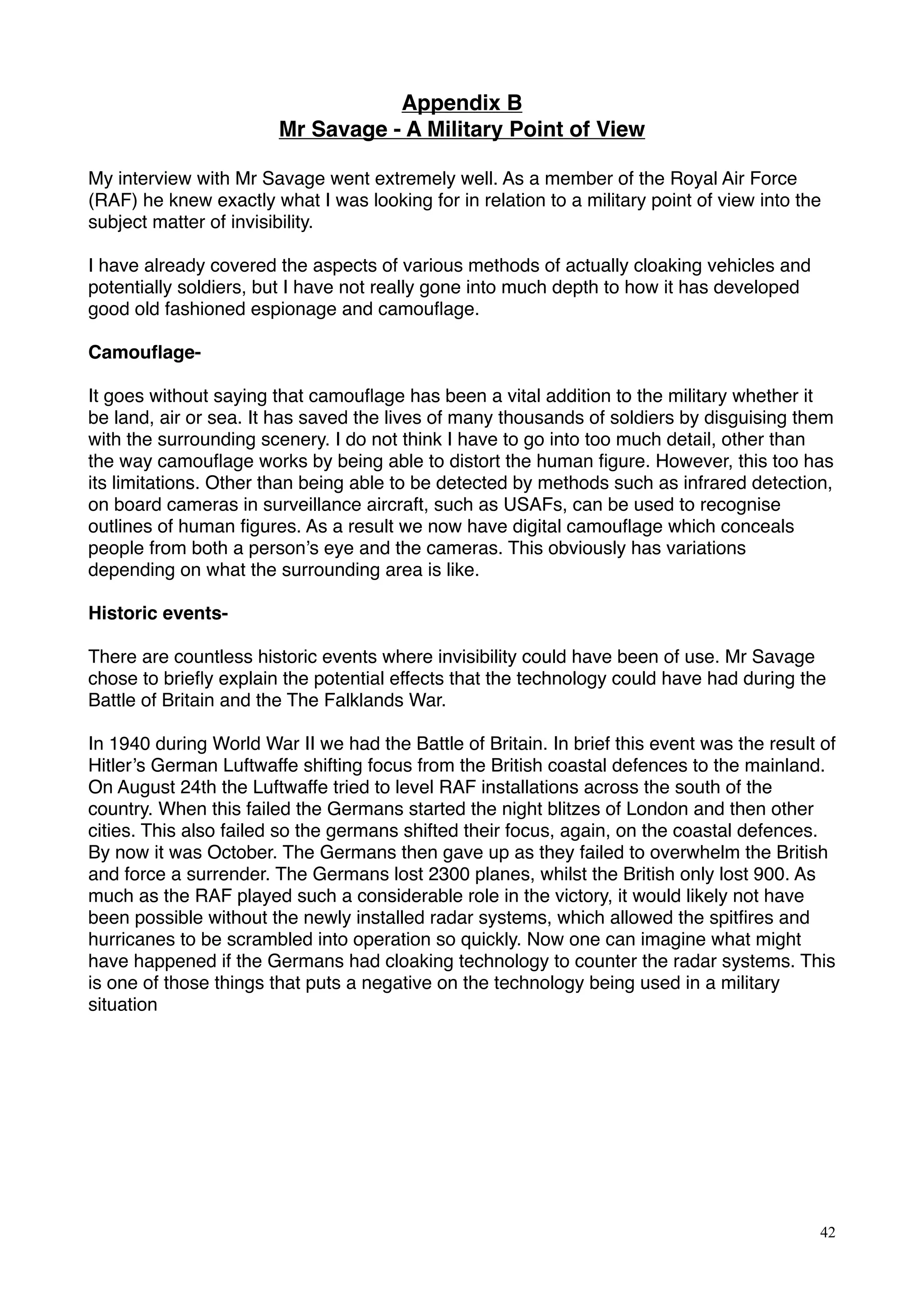 Appendix B
Mr Savage - A Military Point of View
My interview with Mr Savage went extremely well. As a member of the Royal Air Force
(RAF) he knew exactly what I was looking for in relation to a military point of view into the
subject matter of invisibility.
I have already covered the aspects of various methods of actually cloaking vehicles and
potentially soldiers, but I have not really gone into much depth to how it has developed
good old fashioned espionage and camouﬂage.
Camouﬂage-
It goes without saying that camouﬂage has been a vital addition to the military whether it
be land, air or sea. It has saved the lives of many thousands of soldiers by disguising them
with the surrounding scenery. I do not think I have to go into too much detail, other than
the way camouﬂage works by being able to distort the human ﬁgure. However, this too has
its limitations. Other than being able to be detected by methods such as infrared detection,
on board cameras in surveillance aircraft, such as USAFs, can be used to recognise
outlines of human ﬁgures. As a result we now have digital camouﬂage which conceals
people from both a person’s eye and the cameras. This obviously has variations
depending on what the surrounding area is like.
Historic events-
There are countless historic events where invisibility could have been of use. Mr Savage
chose to brieﬂy explain the potential effects that the technology could have had during the
Battle of Britain and the The Falklands War.
In 1940 during World War II we had the Battle of Britain. In brief this event was the result of
Hitler’s German Luftwaffe shifting focus from the British coastal defences to the mainland.
On August 24th the Luftwaffe tried to level RAF installations across the south of the
country. When this failed the Germans started the night blitzes of London and then other
cities. This also failed so the germans shifted their focus, again, on the coastal defences.
By now it was October. The Germans then gave up as they failed to overwhelm the British
and force a surrender. The Germans lost 2300 planes, whilst the British only lost 900. As
much as the RAF played such a considerable role in the victory, it would likely not have
been possible without the newly installed radar systems, which allowed the spitﬁres and
hurricanes to be scrambled into operation so quickly. Now one can imagine what might
have happened if the Germans had cloaking technology to counter the radar systems. This
is one of those things that puts a negative on the technology being used in a military
situation
42
 