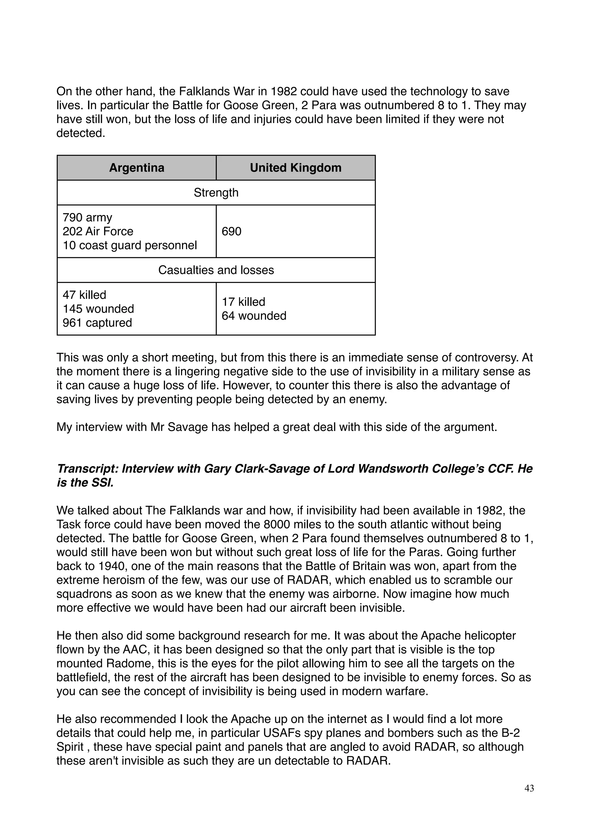 On the other hand, the Falklands War in 1982 could have used the technology to save
lives. In particular the Battle for Goose Green, 2 Para was outnumbered 8 to 1. They may
have still won, but the loss of life and injuries could have been limited if they were not
detected.
Argentina United Kingdom
StrengthStrength
790 army
202 Air Force
10 coast guard personnel
690
Casualties and lossesCasualties and losses
47 killed
145 wounded
961 captured
17 killed
64 wounded
 
This was only a short meeting, but from this there is an immediate sense of controversy. At
the moment there is a lingering negative side to the use of invisibility in a military sense as
it can cause a huge loss of life. However, to counter this there is also the advantage of
saving lives by preventing people being detected by an enemy.
My interview with Mr Savage has helped a great deal with this side of the argument.
Transcript: Interview with Gary Clark-Savage of Lord Wandsworth College’s CCF. He
is the SSI.
 
We talked about The Falklands war and how, if invisibility had been available in 1982, the
Task force could have been moved the 8000 miles to the south atlantic without being
detected. The battle for Goose Green, when 2 Para found themselves outnumbered 8 to 1,
would still have been won but without such great loss of life for the Paras. Going further
back to 1940, one of the main reasons that the Battle of Britain was won, apart from the
extreme heroism of the few, was our use of RADAR, which enabled us to scramble our
squadrons as soon as we knew that the enemy was airborne. Now imagine how much
more effective we would have been had our aircraft been invisible.
 
He then also did some background research for me. It was about the Apache helicopter
ﬂown by the AAC, it has been designed so that the only part that is visible is the top
mounted Radome, this is the eyes for the pilot allowing him to see all the targets on the
battleﬁeld, the rest of the aircraft has been designed to be invisible to enemy forces. So as
you can see the concept of invisibility is being used in modern warfare.
He also recommended I look the Apache up on the internet as I would ﬁnd a lot more
details that could help me, in particular USAFs spy planes and bombers such as the B-2
Spirit , these have special paint and panels that are angled to avoid RADAR, so although
these aren't invisible as such they are un detectable to RADAR.
43
 