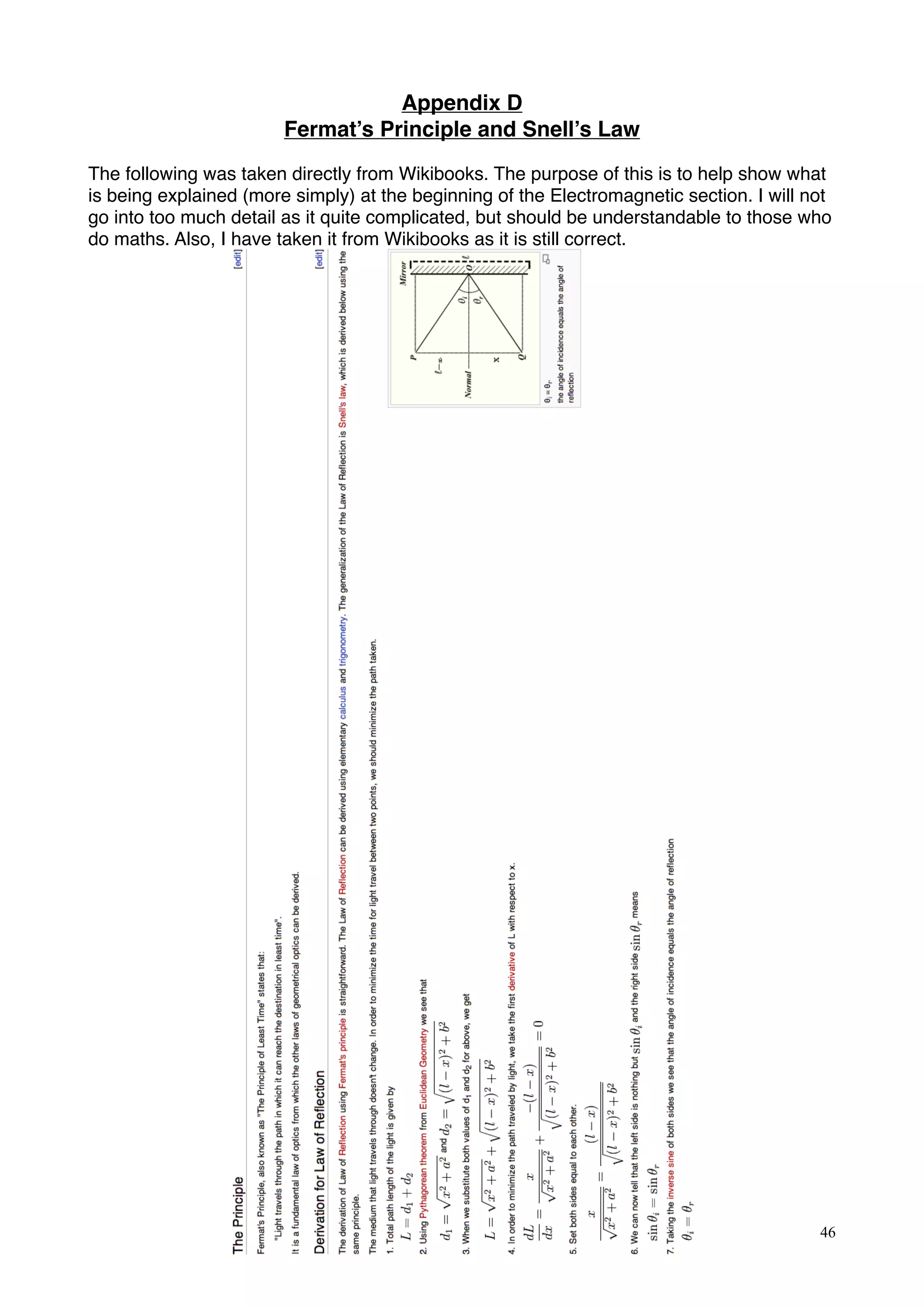 Appendix D
Fermat’s Principle and Snell’s Law
The following was taken directly from Wikibooks. The purpose of this is to help show what
is being explained (more simply) at the beginning of the Electromagnetic section. I will not
go into too much detail as it quite complicated, but should be understandable to those who
do maths. Also, I have taken it from Wikibooks as it is still correct.
46
 
