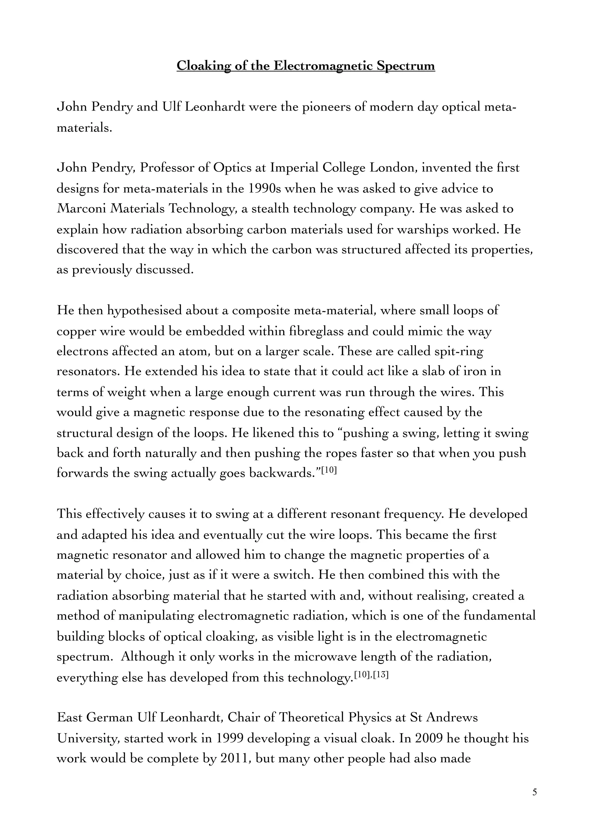 Cloaking of the Electromagnetic Spectrum
John Pendry and Ulf Leonhardt were the pioneers of modern day optical meta-
materials.
John Pendry, Professor of Optics at Imperial College London, invented the ﬁrst
designs for meta-materials in the 1990s when he was asked to give advice to
Marconi Materials Technology, a stealth technology company. He was asked to
explain how radiation absorbing carbon materials used for warships worked. He
discovered that the way in which the carbon was structured affected its properties,
as previously discussed.
He then hypothesised about a composite meta-material, where small loops of
copper wire would be embedded within ﬁbreglass and could mimic the way
electrons affected an atom, but on a larger scale. These are called spit-ring
resonators. He extended his idea to state that it could act like a slab of iron in
terms of weight when a large enough current was run through the wires. This
would give a magnetic response due to the resonating effect caused by the
structural design of the loops. He likened this to “pushing a swing, letting it swing
back and forth naturally and then pushing the ropes faster so that when you push
forwards the swing actually goes backwards.”[10]
This effectively causes it to swing at a different resonant frequency. He developed
and adapted his idea and eventually cut the wire loops. This became the ﬁrst
magnetic resonator and allowed him to change the magnetic properties of a
material by choice, just as if it were a switch. He then combined this with the
radiation absorbing material that he started with and, without realising, created a
method of manipulating electromagnetic radiation, which is one of the fundamental
building blocks of optical cloaking, as visible light is in the electromagnetic
spectrum. Although it only works in the microwave length of the radiation,
everything else has developed from this technology.[10],[13]
East German Ulf Leonhardt, Chair of Theoretical Physics at St Andrews
University, started work in 1999 developing a visual cloak. In 2009 he thought his
work would be complete by 2011, but many other people had also made
5
 