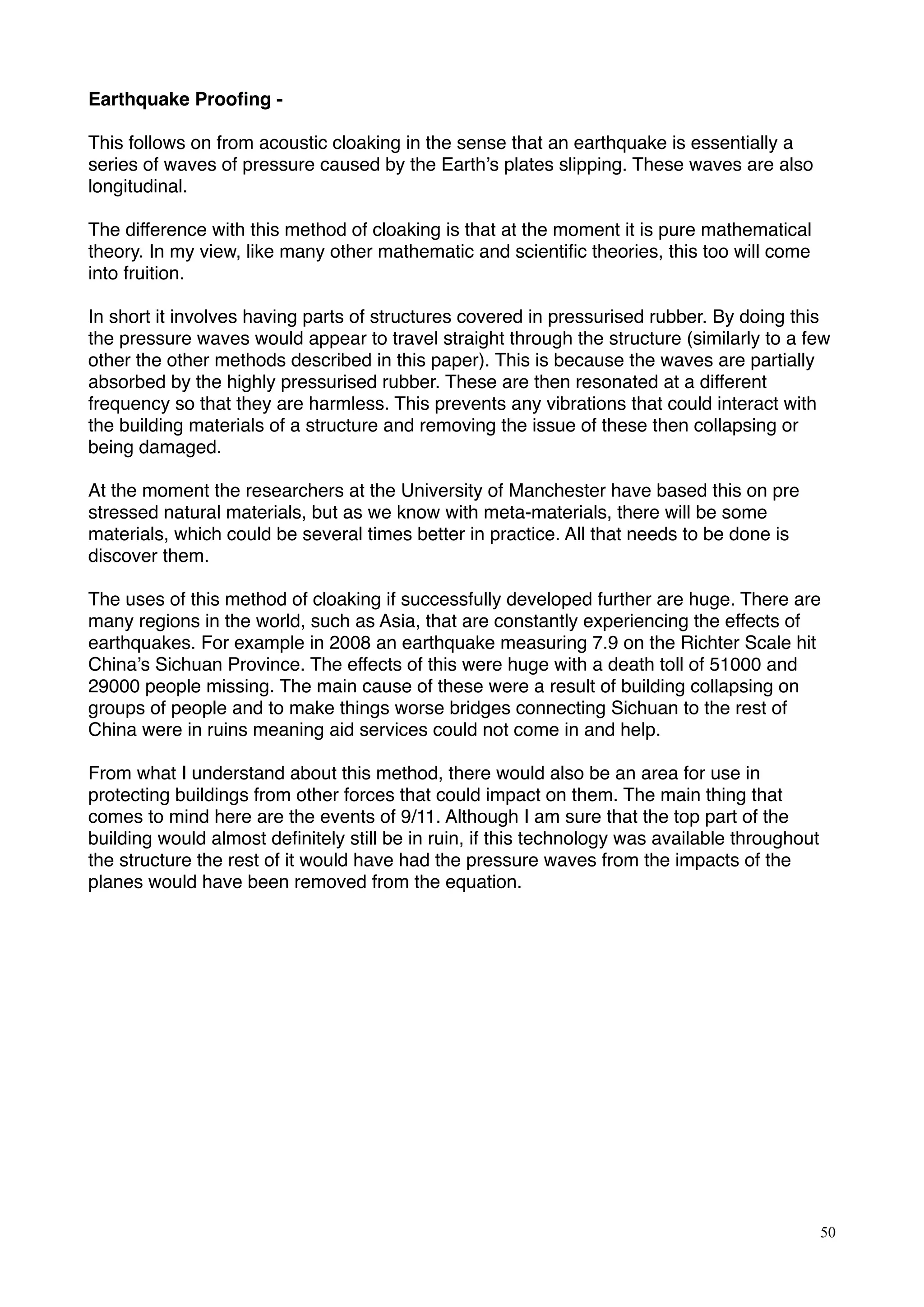 Earthquake Prooﬁng -
This follows on from acoustic cloaking in the sense that an earthquake is essentially a
series of waves of pressure caused by the Earth’s plates slipping. These waves are also
longitudinal.
The difference with this method of cloaking is that at the moment it is pure mathematical
theory. In my view, like many other mathematic and scientiﬁc theories, this too will come
into fruition.
In short it involves having parts of structures covered in pressurised rubber. By doing this
the pressure waves would appear to travel straight through the structure (similarly to a few
other the other methods described in this paper). This is because the waves are partially
absorbed by the highly pressurised rubber. These are then resonated at a different
frequency so that they are harmless. This prevents any vibrations that could interact with
the building materials of a structure and removing the issue of these then collapsing or
being damaged.
At the moment the researchers at the University of Manchester have based this on pre
stressed natural materials, but as we know with meta-materials, there will be some
materials, which could be several times better in practice. All that needs to be done is
discover them.
The uses of this method of cloaking if successfully developed further are huge. There are
many regions in the world, such as Asia, that are constantly experiencing the effects of
earthquakes. For example in 2008 an earthquake measuring 7.9 on the Richter Scale hit
China’s Sichuan Province. The effects of this were huge with a death toll of 51000 and
29000 people missing. The main cause of these were a result of building collapsing on
groups of people and to make things worse bridges connecting Sichuan to the rest of
China were in ruins meaning aid services could not come in and help.
From what I understand about this method, there would also be an area for use in
protecting buildings from other forces that could impact on them. The main thing that
comes to mind here are the events of 9/11. Although I am sure that the top part of the
building would almost deﬁnitely still be in ruin, if this technology was available throughout
the structure the rest of it would have had the pressure waves from the impacts of the
planes would have been removed from the equation.
50
 