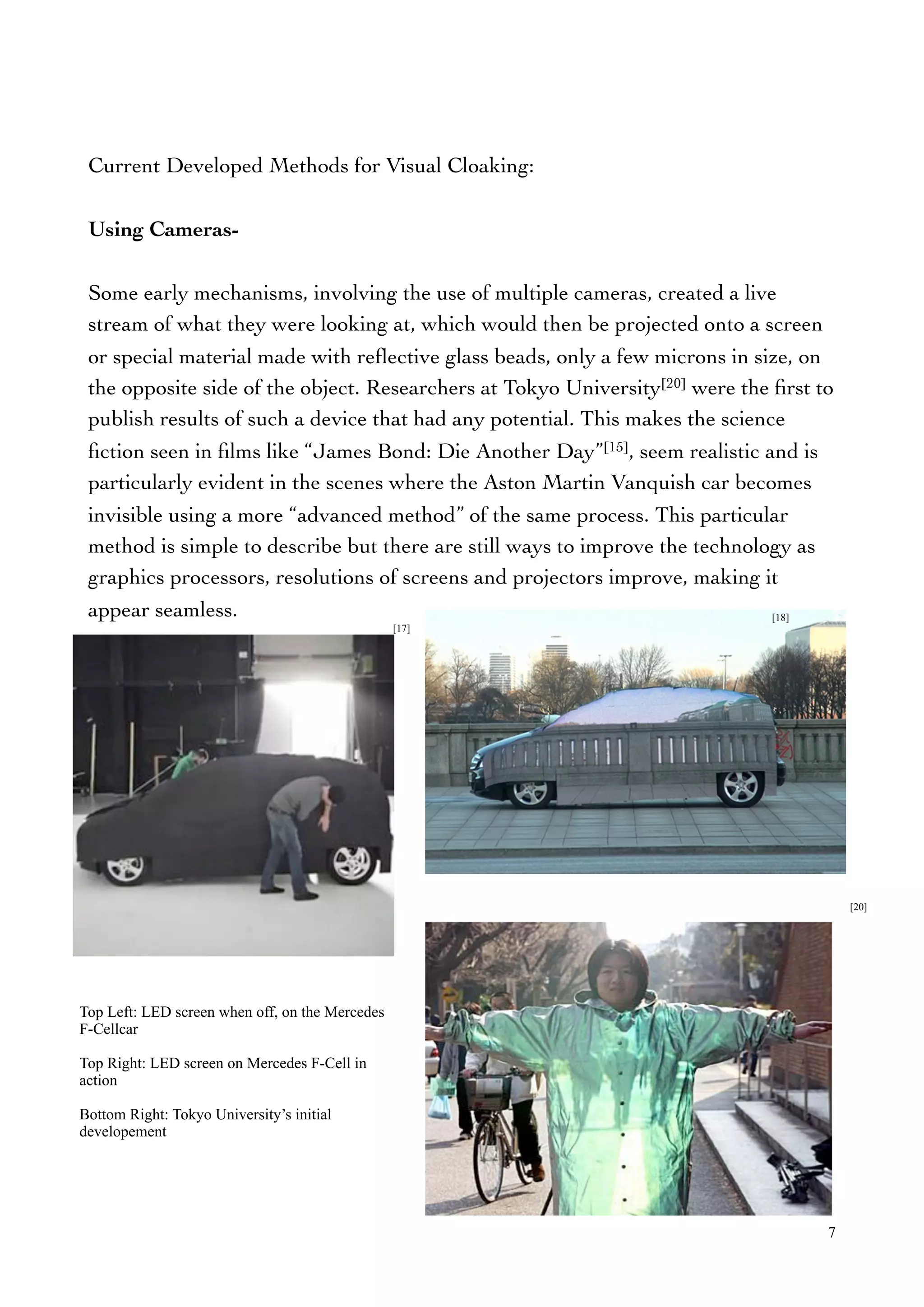 Current Developed Methods for Visual Cloaking:
Using Cameras-
Some early mechanisms, involving the use of multiple cameras, created a live
stream of what they were looking at, which would then be projected onto a screen
or special material made with reﬂective glass beads, only a few microns in size, on
the opposite side of the object. Researchers at Tokyo University[20] were the ﬁrst to
publish results of such a device that had any potential. This makes the science
ﬁction seen in ﬁlms like “James Bond: Die Another Day”[15], seem realistic and is
particularly evident in the scenes where the Aston Martin Vanquish car becomes
invisible using a more “advanced method” of the same process. This particular
method is simple to describe but there are still ways to improve the technology as
graphics processors, resolutions of screens and projectors improve, making it
appear seamless.
7
[17]
[18]
[20]
Top Left: LED screen when off, on the Mercedes
F-Cellcar
Top Right: LED screen on Mercedes F-Cell in
action
Bottom Right: Tokyo University’s initial
developement
 