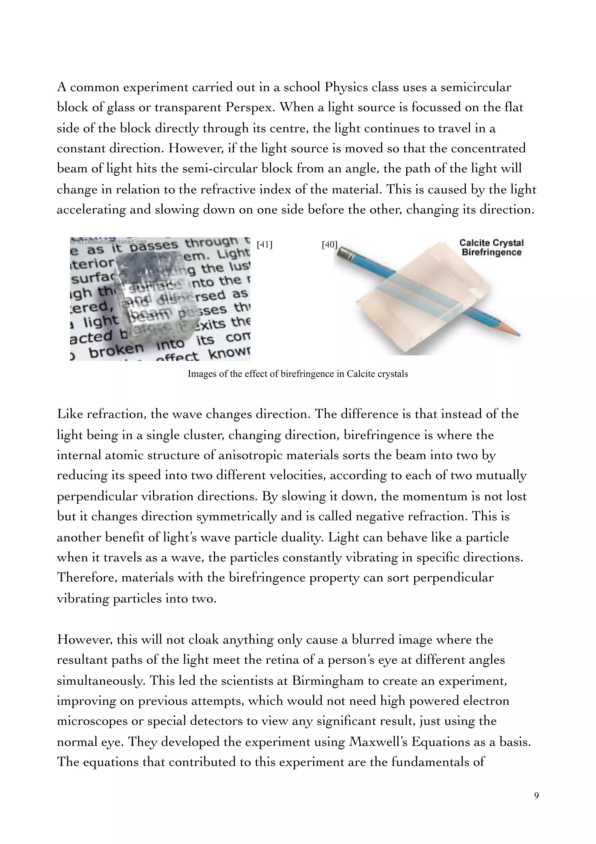 A common experiment carried out in a school Physics class uses a semicircular
block of glass or transparent Perspex. When a light source is focussed on the ﬂat
side of the block directly through its centre, the light continues to travel in a
constant direction. However, if the light source is moved so that the concentrated
beam of light hits the semi-circular block from an angle, the path of the light will
change in relation to the refractive index of the material. This is caused by the light
accelerating and slowing down on one side before the other, changing its direction.
Like refraction, the wave changes direction. The difference is that instead of the
light being in a single cluster, changing direction, birefringence is where the
internal atomic structure of anisotropic materials sorts the beam into two by
reducing its speed into two different velocities, according to each of two mutually
perpendicular vibration directions. By slowing it down, the momentum is not lost
but it changes direction symmetrically and is called negative refraction. This is
another beneﬁt of light’s wave particle duality. Light can behave like a particle
when it travels as a wave, the particles constantly vibrating in speciﬁc directions.
Therefore, materials with the birefringence property can sort perpendicular
vibrating particles into two.
However, this will not cloak anything only cause a blurred image where the
resultant paths of the light meet the retina of a person’s eye at different angles
simultaneously. This led the scientists at Birmingham to create an experiment,
improving on previous attempts, which would not need high powered electron
microscopes or special detectors to view any signiﬁcant result, just using the
normal eye. They developed the experiment using Maxwell’s Equations as a basis.
The equations that contributed to this experiment are the fundamentals of
9
Images of the effect of birefringence in Calcite crystals
[41] [40]
 