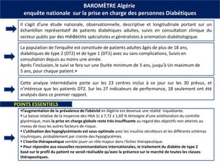 BAROMÈTRE Algérie
enquête nationale sur la prise en charge des personnes Diabétiques
Il s’agit d’une étude nationale, observationnelle, descriptive et longitudinale portant sur un
échantillon représentatif de patients diabétiques adultes, suivis en consultation clinique du
secteur public par des médecins spécialistes et généralistes à orientation diabétologique.
La population de l’enquête est constituée de patients adultes âgés de plus de 18 ans,
diabétiques de type 2 (DT2) et de type 1 (DT1) avec ou sans complications, Suivis en
consultation depuis au moins une année.
Après l’inclusion, le suivi se fera sur une Durée minimum de 3 ans, jusqu’à Un maximum de
5 ans, pour chaque patient.•
Cette analyse intermédiaire porte sur les 23 centres inclus à ce jour sur les 30 prévus, et
n’intéresse que les patients DT2. Sur les 27 indicateurs de performance, 18 seulement ont été
analysés dans ce premier rapport.
l’augmentation de la prévalence de l’obésité en Algérie est devenue une réalité inquiétante.
 La baisse relative de la moyenne des HbA 1c à 7,72 ± 1,69 % témoigne d’une amélioration du contrôle
glycémique, mais la prise en charge globale reste très insuffisante au regard des objectifs non atteints au
niveau de tous les autres facteurs de risque.
 L’utilisation des hypoglycémiants est sous-optimale avec les insulino sécréteurs et les différents schémas
insuliniques, probablement par crainte des hypoglycémies.
 L’inertie thérapeutique semble jouer un rôle majeur dans l’échec thérapeutique.
 Pour répondre aux nouvelles recommandations internationales, le traitement du diabète de type 2
basé sur le profil du patient ne serait réalisable qu’avec la présence sur le marché de toutes les classes
thérapeutiques.
POINTS ESSENTIELS
 