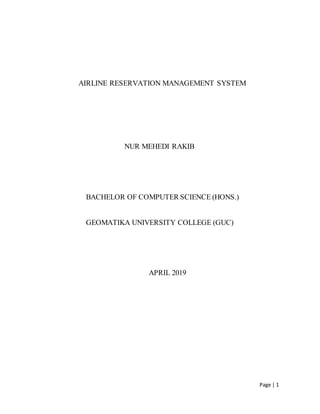 Page | 1
AIRLINE RESERVATION MANAGEMENT SYSTEM
NUR MEHEDI RAKIB
BACHELOR OF COMPUTER SCIENCE (HONS.)
GEOMATIKA UNIVERSITY COLLEGE (GUC)
APRIL 2019
 