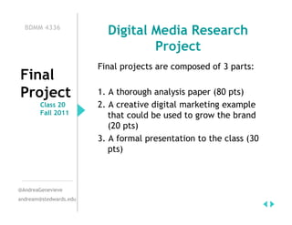 BDMM 4336
                          Digital Media Research
                                  Project
                        Final projects are composed of 3 parts:
Final
Project                 1. A thorough analysis paper (80 pts)
        Class 20        2. A creative digital marketing example
        Fall 2011          that could be used to grow the brand
                           (20 pts)
                        3. A formal presentation to the class (30
                           pts)



@AndreaGenevieve
andream@stedwards.edu
 