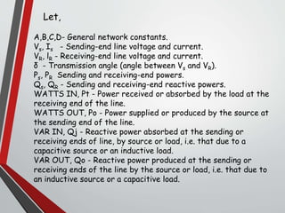 A,B,C,D- General network constants.
Vs, Is - Sending-end line voltage and current.
VR, lR - Receiving-end line voltage and current.
δ - Transmission angle (angle between Vs and VR).
Ps, PR Sending and receiving-end powers.
Qs, QR - Sending and receiving-end reactive powers.
WATTS IN, Pt - Power received or absorbed by the load at the
receiving end of the line.
WATTS OUT, Po - Power supplied or produced by the source at
the sending end of the line.
VAR IN, Qj - Reactive power absorbed at the sending or
receiving ends of line, by source or load, i.e. that due to a
capacitive source or an inductive load.
VAR OUT, Qo - Reactive power produced at the sending or
receiving ends of the line by the source or load, i.e. that due to
an inductive source or a capacitive load.
Let,
 