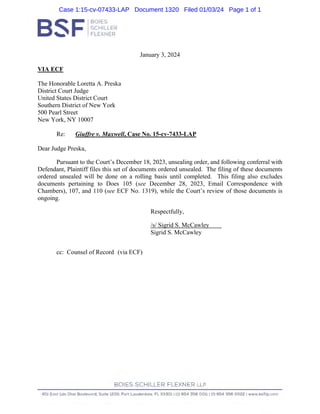 January 3, 2024
VIA ECF
The Honorable Loretta A. Preska
District Court Judge
United States District Court
Southern District of New York
500 Pearl Street
New York, NY 10007
Re: Giuffre v. Maxwell, Case No. 15-cv-7433-LAP
Dear Judge Preska,
Pursuant to the Court’s December 18, 2023, unsealing order, and following conferral with
Defendant, Plaintiff files this set of documents ordered unsealed. The filing of these documents
ordered unsealed will be done on a rolling basis until completed. This filing also excludes
documents pertaining to Does 105 (see December 28, 2023, Email Correspondence with
Chambers), 107, and 110 (see ECF No. 1319), while the Court’s review of those documents is
ongoing.
Respectfully,
/s/ Sigrid S. McCawley
Sigrid S. McCawley
cc: Counsel of Record (via ECF)
Case 1:15-cv-07433-LAP Document 1320 Filed 01/03/24 Page 1 of 1
 