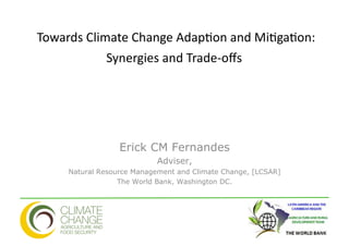  Towards	
  Climate	
  Change	
  Adap4on	
  and	
  Mi4ga4on:	
  
                   Synergies	
  and	
  Trade-­‐oﬀs	
  	
  
                                                  	
  




                     Erick CM Fernandes
                              Adviser,
        Natural Resource Management and Climate Change, [LCSAR]
                     The World Bank, Washington DC.
 