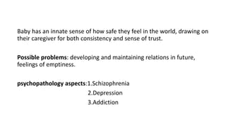 Baby has an innate sense of how safe they feel in the world, drawing on
their caregiver for both consistency and sense of trust.
Possible problems: developing and maintaining relations in future,
feelings of emptiness.
psychopathology aspects:1.Schizophrenia
2.Depression
3.Addiction
 