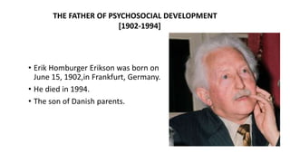• Erik Homburger Erikson was born on
June 15, 1902,in Frankfurt, Germany.
• He died in 1994.
• The son of Danish parents.
THE FATHER OF PSYCHOSOCIAL DEVELOPMENT
[1902-1994]
 