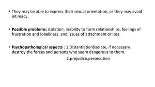 • They may be able to express their sexual orientation, or they may avoid
intimacy.
• Possible problems: isolation, inability to form relationships, feelings of
frustration and loneliness, and issues of attachment or loss.
• Psychopathological aspects : 1.Distantiation[isolate, if necessary,
destroy the forces and persons who seem dangerous to them.
2.prejudice,persecution
 