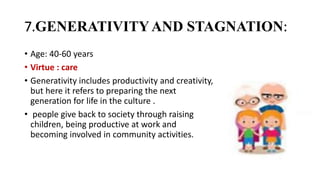 7.GENERATIVITYAND STAGNATION:
• Age: 40-60 years
• Virtue : care
• Generativity includes productivity and creativity,
but here it refers to preparing the next
generation for life in the culture .
• people give back to society through raising
children, being productive at work and
becoming involved in community activities.
 
