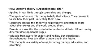 • How Erikson’s Theory Is Applied In Real Life?
• Applied in real life is through counseling and therapy.
• Therapists often use this theory to help their clients. They can use it
to see how their past is affecting them now.
• Educators can use this theory to help students understand more
about themselves and the world around them.
• Parents can use this theory to better understand their children during
different developmental stages.
• Valuable framework for understanding how our experiences
throughout our lives can affect us now and in the future.
• This theory is in a variety of ways, including therapy, education, and
parenting.
 