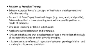 • Relation to Freudian Theory:
• Erikson accepted Freud’s concepts of instinctual development and
infantile sexuality.
• For each of Freud’s psychosexual stages (e.g., oral, anal, and phallic),
Erikson described a corresponding zone with a specific pattern or
mode of behavior.
• Oral zone : sucking or taking-in behavior;
• Anal zone :with holding on and letting go.
• Erikson emphasized that development of ego is more than the result
of intrapsychic wants or inner psychic energies.
• It is also a matter of mutual regulation between growing children and
a society’s culture and traditions.
 