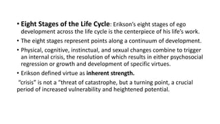 • Eight Stages of the Life Cycle: Erikson’s eight stages of ego
development across the life cycle is the centerpiece of his life’s work.
• The eight stages represent points along a continuum of development.
• Physical, cognitive, instinctual, and sexual changes combine to trigger
an internal crisis, the resolution of which results in either psychosocial
regression or growth and development of specific virtues.
• Erikson defined virtue as inherent strength.
“crisis” is not a “threat of catastrophe, but a turning point, a crucial
period of increased vulnerability and heightened potential.
 