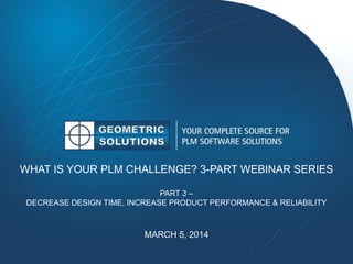 WHAT IS YOUR PLM CHALLENGE? 3-PART WEBINAR SERIES
PART 3 –
DECREASE DESIGN TIME, INCREASE PRODUCT PERFORMANCE & RELIABILITY
MARCH 5, 2014
 