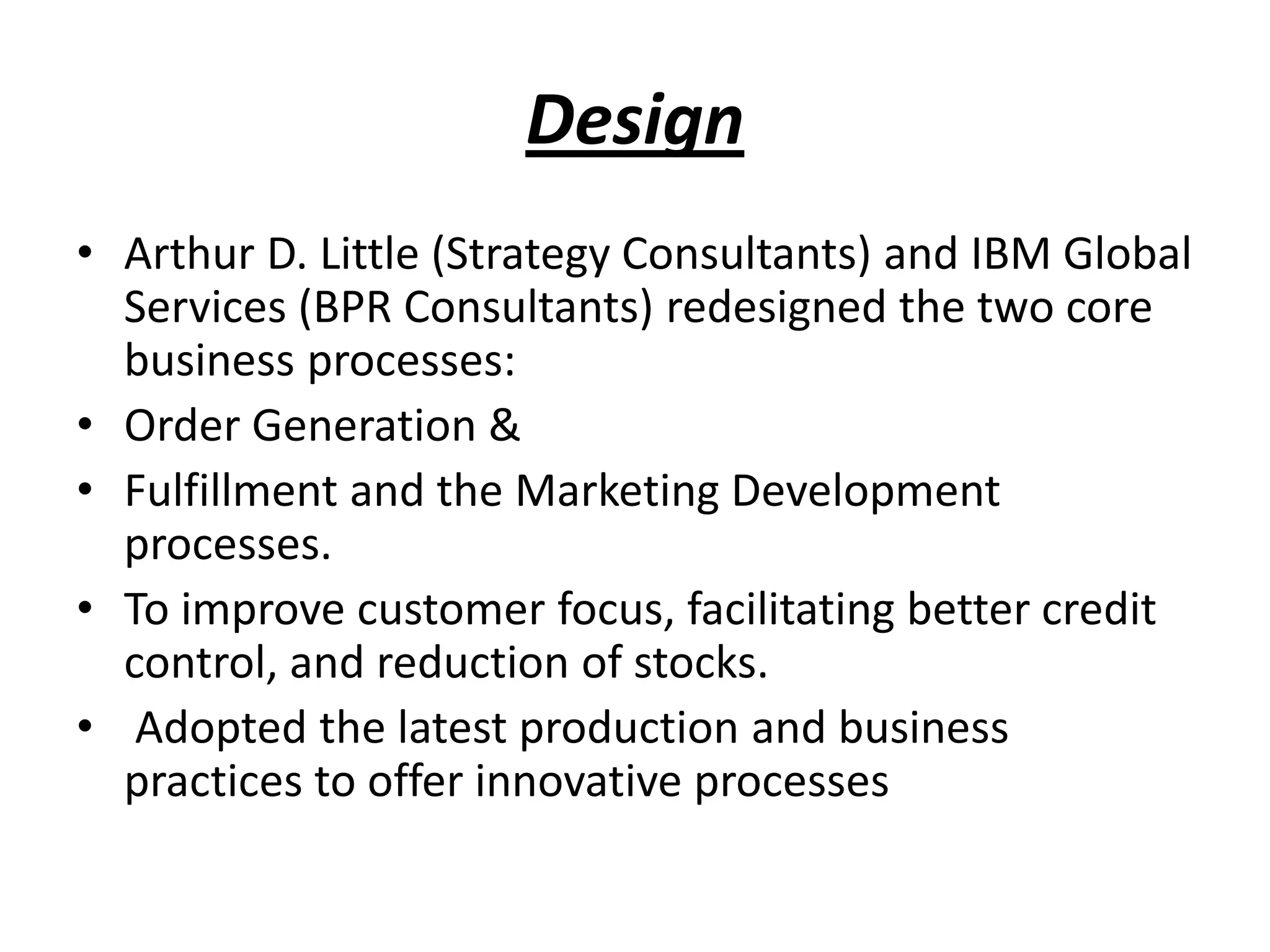 Design
• Arthur D. Little (Strategy Consultants) and IBM Global
Services (BPR Consultants) redesigned the two core
business processes:
• Order Generation &
• Fulfillment and the Marketing Development
processes.
• To improve customer focus, facilitating better credit
control, and reduction of stocks.
• Adopted the latest production and business
practices to offer innovative processes
 