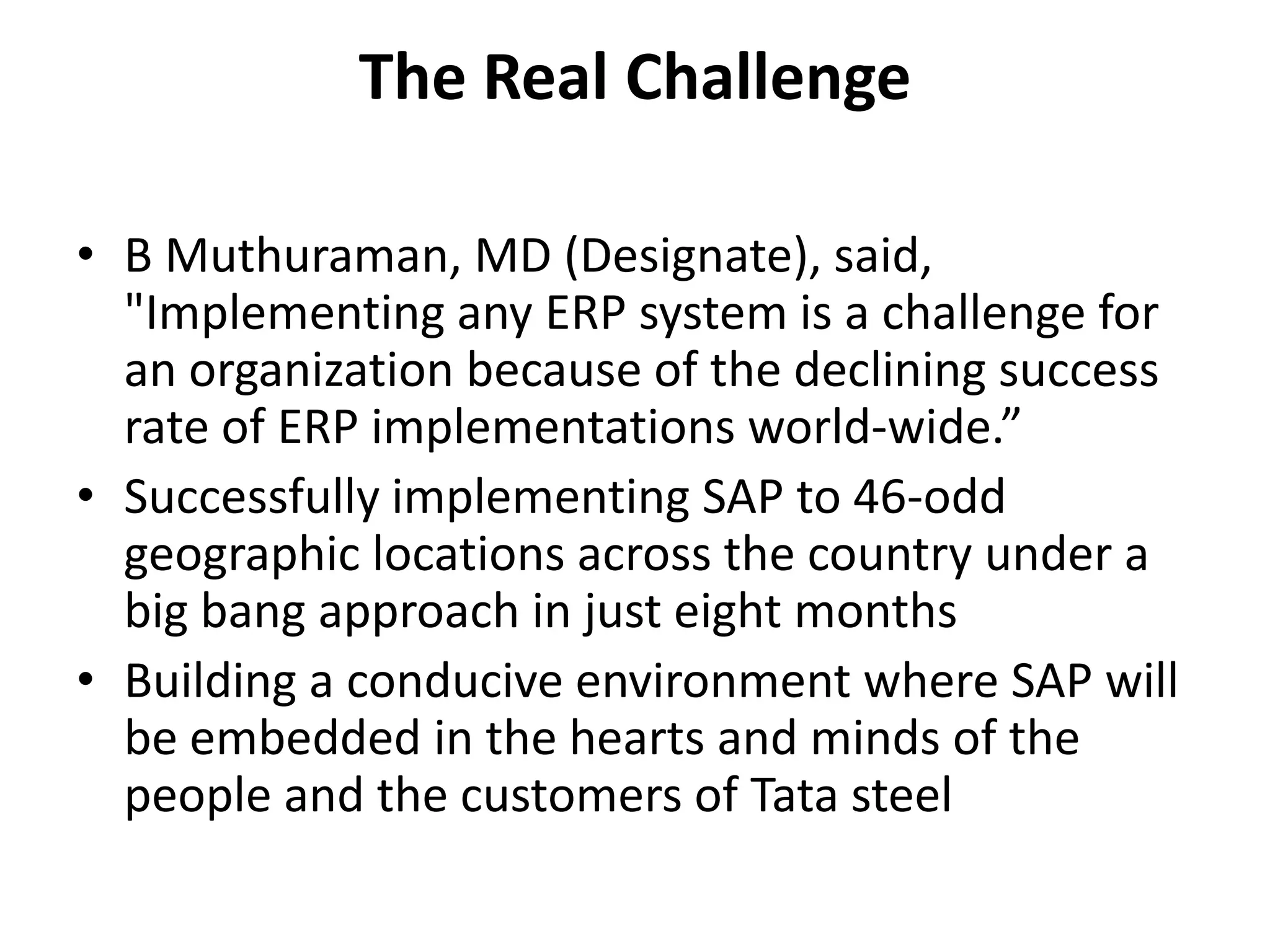 The Real Challenge
• B Muthuraman, MD (Designate), said,
"Implementing any ERP system is a challenge for
an organization because of the declining success
rate of ERP implementations world-wide.”
• Successfully implementing SAP to 46-odd
geographic locations across the country under a
big bang approach in just eight months
• Building a conducive environment where SAP will
be embedded in the hearts and minds of the
people and the customers of Tata steel
 