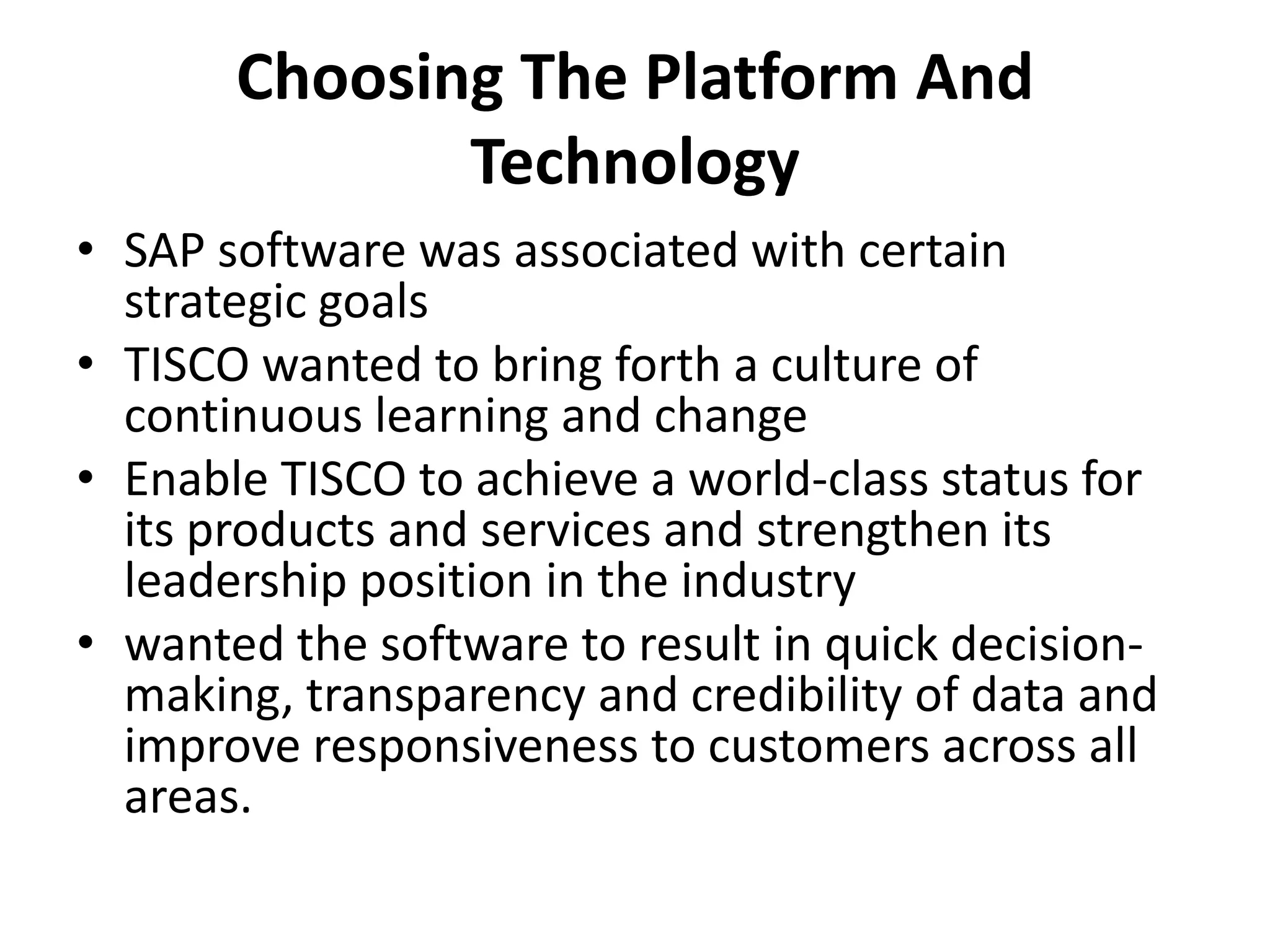 Choosing The Platform And
Technology
• SAP software was associated with certain
strategic goals
• TISCO wanted to bring forth a culture of
continuous learning and change
• Enable TISCO to achieve a world-class status for
its products and services and strengthen its
leadership position in the industry
• wanted the software to result in quick decision-
making, transparency and credibility of data and
improve responsiveness to customers across all
areas.
 
