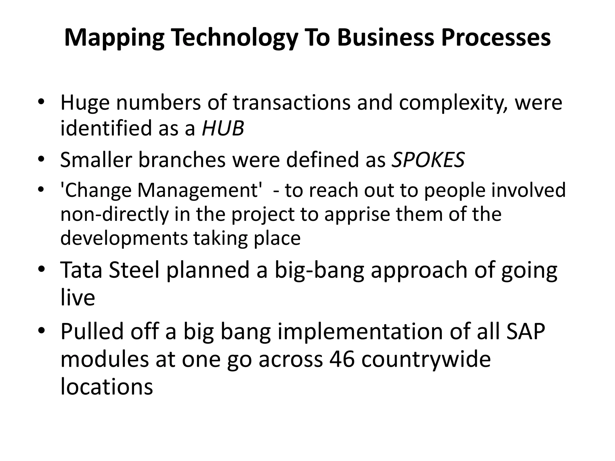 Mapping Technology To Business Processes
• Huge numbers of transactions and complexity, were
identified as a HUB
• Smaller branches were defined as SPOKES
• 'Change Management' - to reach out to people involved
non-directly in the project to apprise them of the
developments taking place
• Tata Steel planned a big-bang approach of going
live
• Pulled off a big bang implementation of all SAP
modules at one go across 46 countrywide
locations
 