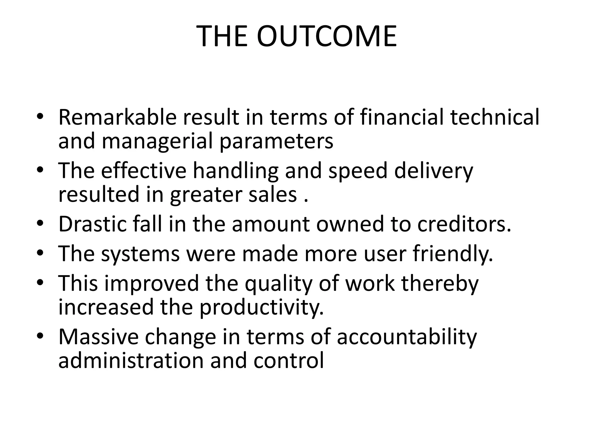 THE OUTCOME
• Remarkable result in terms of financial technical
and managerial parameters
• The effective handling and speed delivery
resulted in greater sales .
• Drastic fall in the amount owned to creditors.
• The systems were made more user friendly.
• This improved the quality of work thereby
increased the productivity.
• Massive change in terms of accountability
administration and control
 