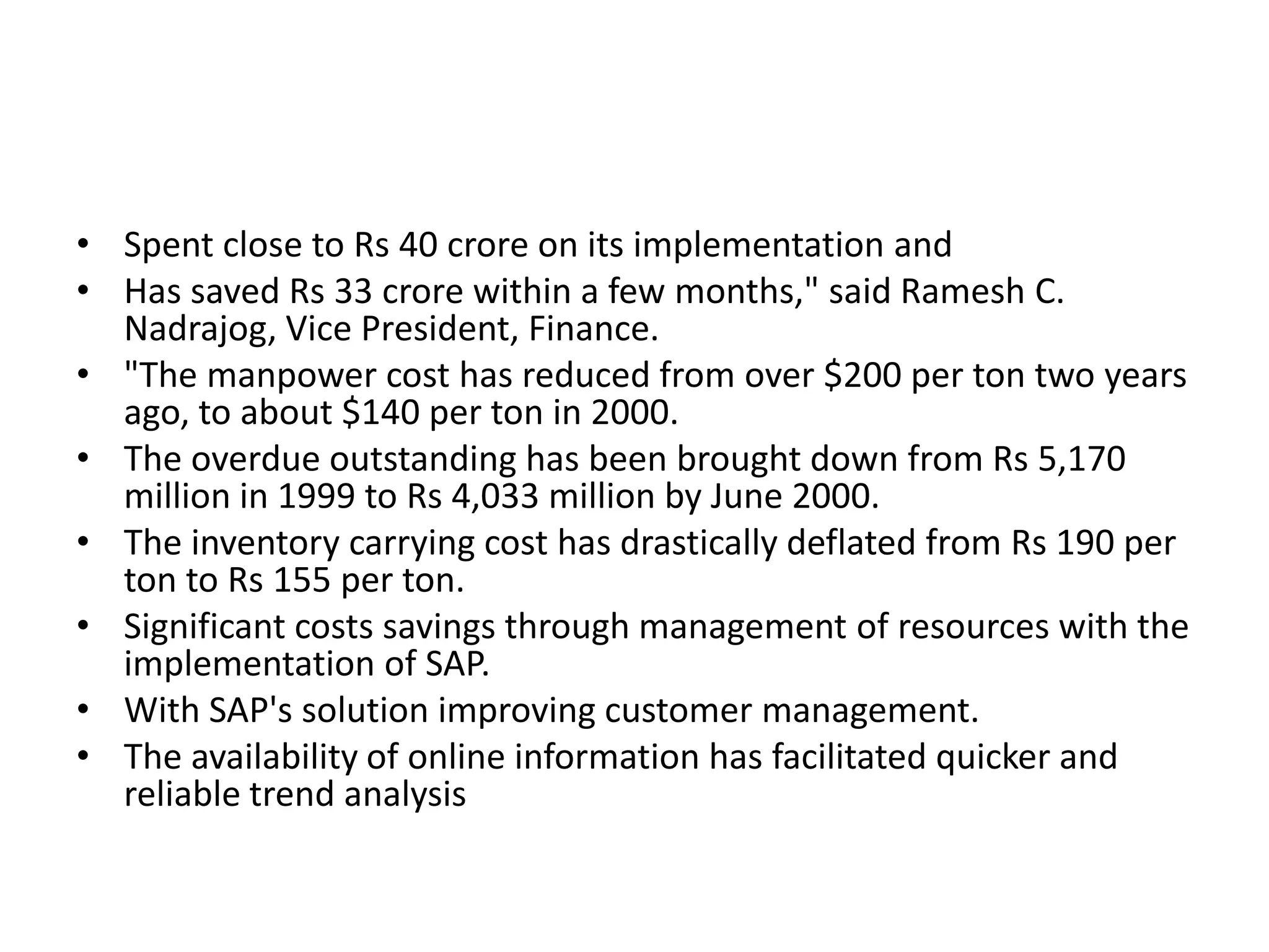 • Spent close to Rs 40 crore on its implementation and
• Has saved Rs 33 crore within a few months," said Ramesh C.
Nadrajog, Vice President, Finance.
• "The manpower cost has reduced from over $200 per ton two years
ago, to about $140 per ton in 2000.
• The overdue outstanding has been brought down from Rs 5,170
million in 1999 to Rs 4,033 million by June 2000.
• The inventory carrying cost has drastically deflated from Rs 190 per
ton to Rs 155 per ton.
• Significant costs savings through management of resources with the
implementation of SAP.
• With SAP's solution improving customer management.
• The availability of online information has facilitated quicker and
reliable trend analysis
 