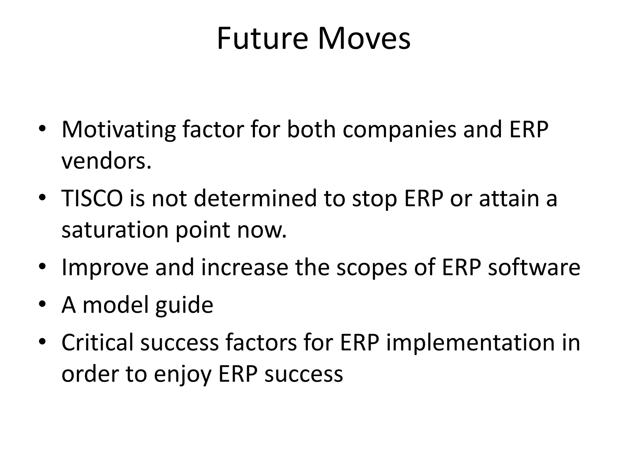 Future Moves
• Motivating factor for both companies and ERP
vendors.
• TISCO is not determined to stop ERP or attain a
saturation point now.
• Improve and increase the scopes of ERP software
• A model guide
• Critical success factors for ERP implementation in
order to enjoy ERP success
 