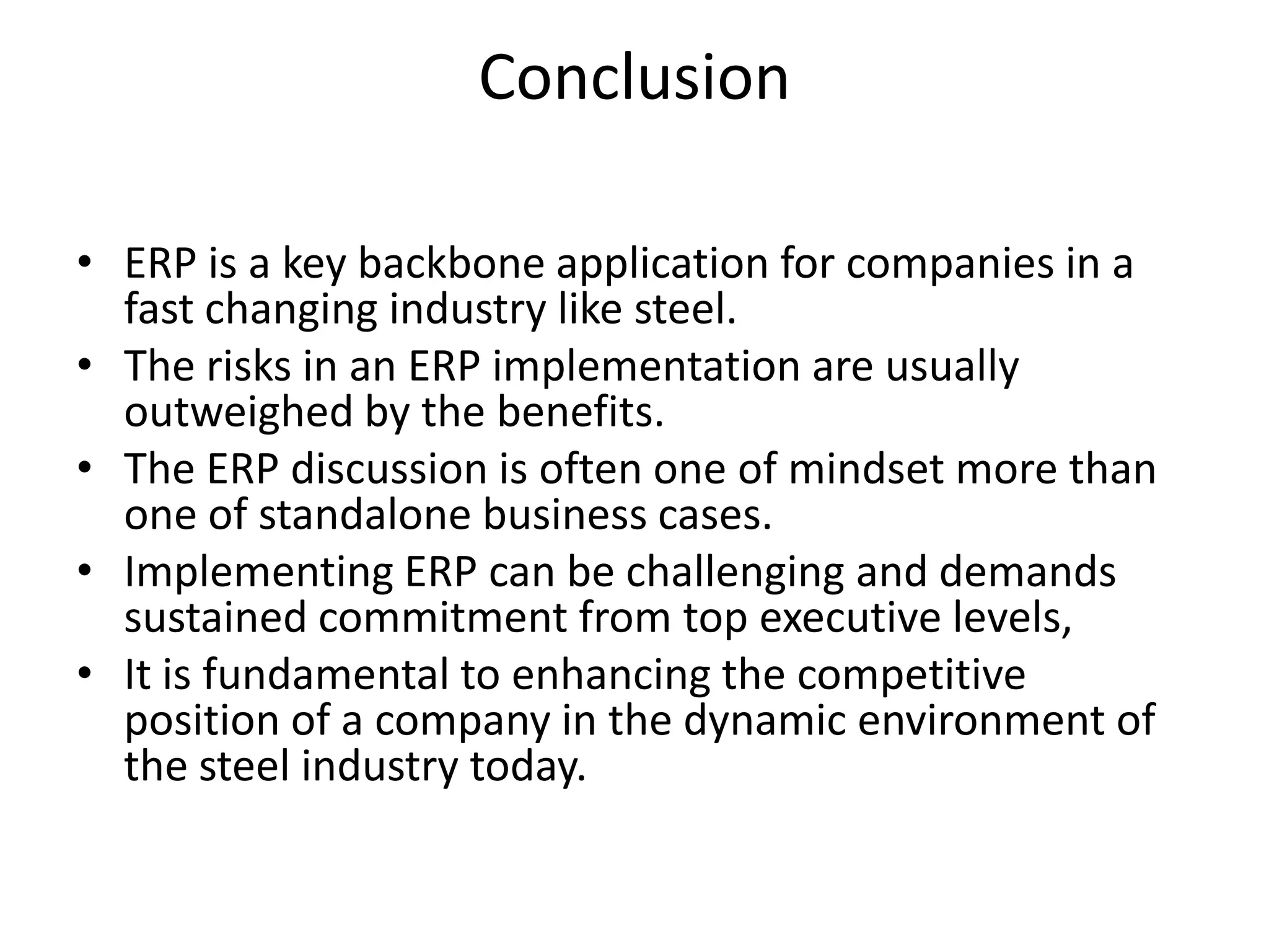 Conclusion
• ERP is a key backbone application for companies in a
fast changing industry like steel.
• The risks in an ERP implementation are usually
outweighed by the benefits.
• The ERP discussion is often one of mindset more than
one of standalone business cases.
• Implementing ERP can be challenging and demands
sustained commitment from top executive levels,
• It is fundamental to enhancing the competitive
position of a company in the dynamic environment of
the steel industry today.
 