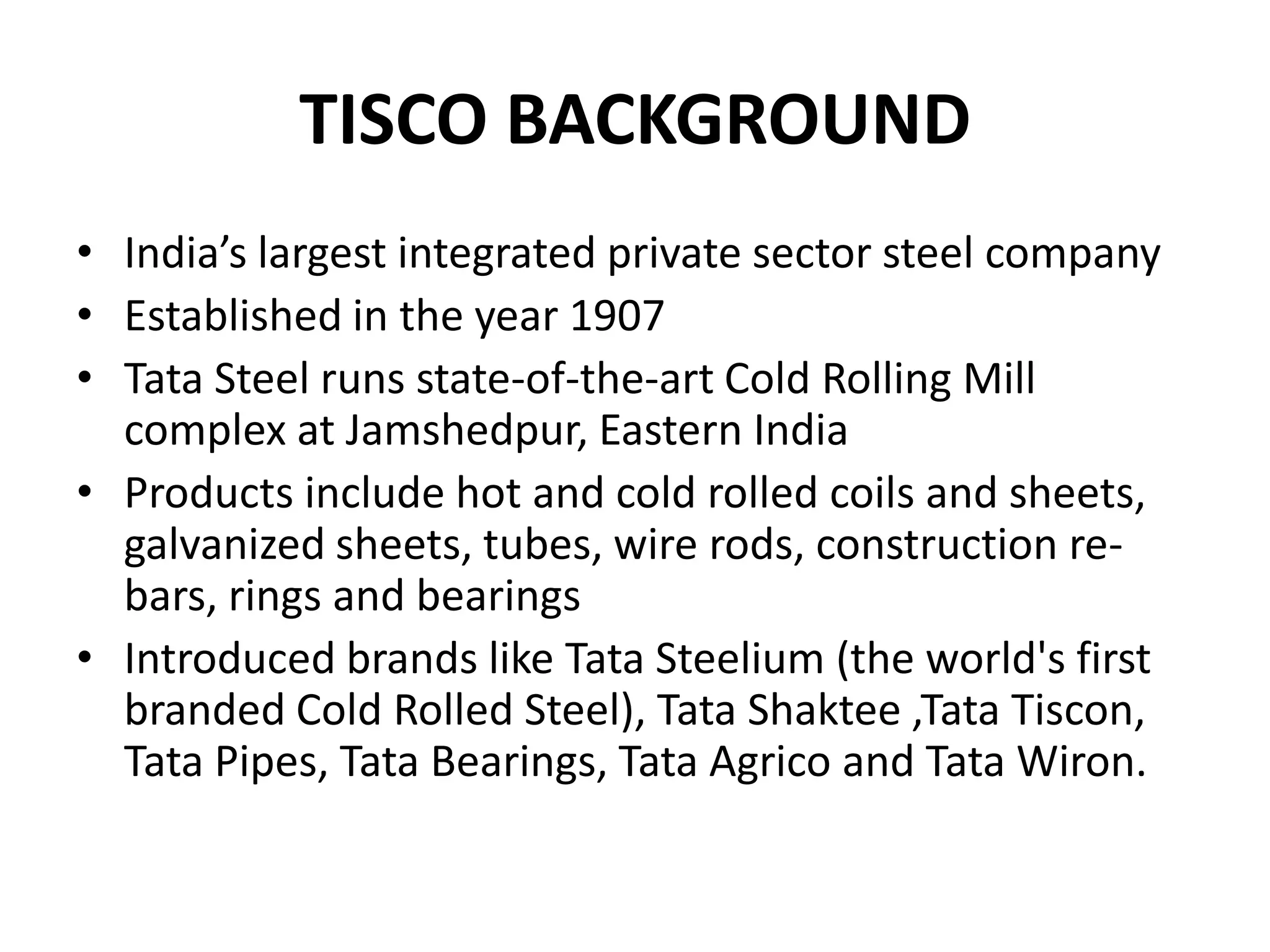 TISCO BACKGROUND
• India’s largest integrated private sector steel company
• Established in the year 1907
• Tata Steel runs state-of-the-art Cold Rolling Mill
complex at Jamshedpur, Eastern India
• Products include hot and cold rolled coils and sheets,
galvanized sheets, tubes, wire rods, construction re-
bars, rings and bearings
• Introduced brands like Tata Steelium (the world's first
branded Cold Rolled Steel), Tata Shaktee ,Tata Tiscon,
Tata Pipes, Tata Bearings, Tata Agrico and Tata Wiron.
 