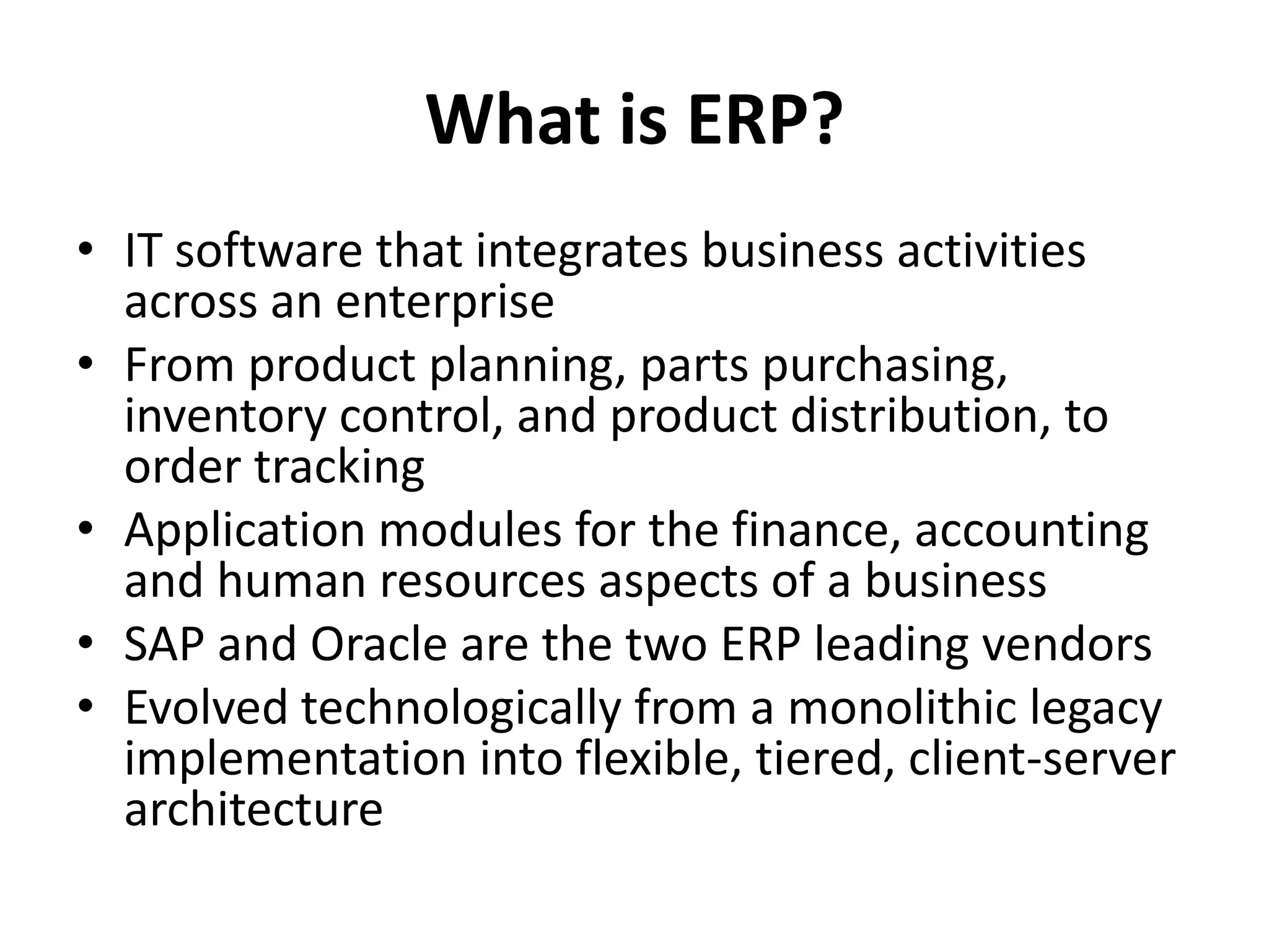 What is ERP?
• IT software that integrates business activities
across an enterprise
• From product planning, parts purchasing,
inventory control, and product distribution, to
order tracking
• Application modules for the finance, accounting
and human resources aspects of a business
• SAP and Oracle are the two ERP leading vendors
• Evolved technologically from a monolithic legacy
implementation into flexible, tiered, client-server
architecture
 