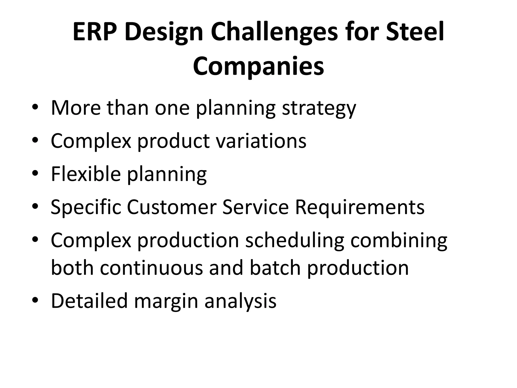 ERP Design Challenges for Steel
Companies
• More than one planning strategy
• Complex product variations
• Flexible planning
• Specific Customer Service Requirements
• Complex production scheduling combining
both continuous and batch production
• Detailed margin analysis
 