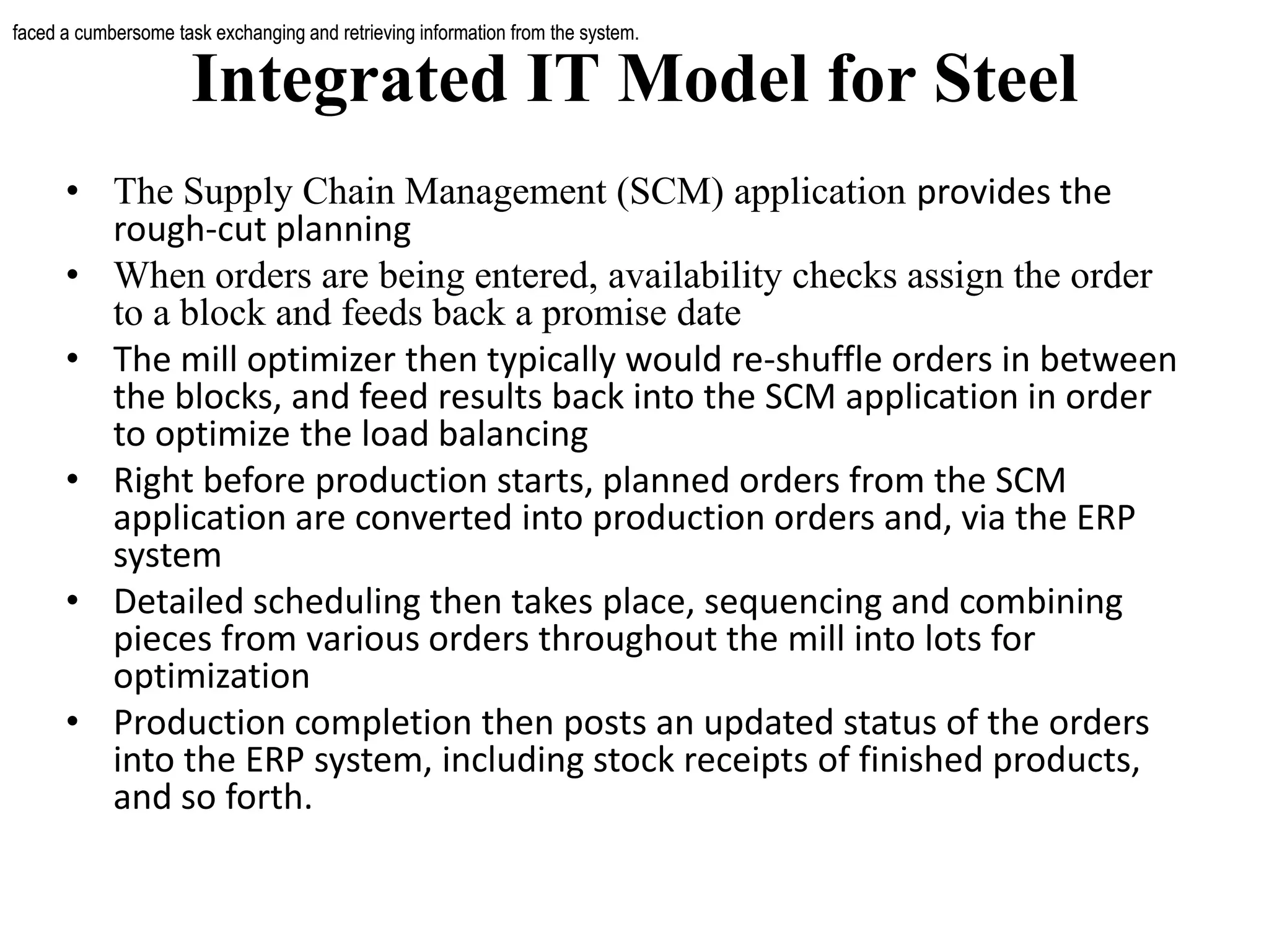 Integrated IT Model for Steel
• The Supply Chain Management (SCM) application provides the
rough-cut planning
• When orders are being entered, availability checks assign the order
to a block and feeds back a promise date
• The mill optimizer then typically would re-shuffle orders in between
the blocks, and feed results back into the SCM application in order
to optimize the load balancing
• Right before production starts, planned orders from the SCM
application are converted into production orders and, via the ERP
system
• Detailed scheduling then takes place, sequencing and combining
pieces from various orders throughout the mill into lots for
optimization
• Production completion then posts an updated status of the orders
into the ERP system, including stock receipts of finished products,
and so forth.
faced a cumbersome task exchanging and retrieving information from the system.faced a cumbersome task exchanging and retrieving information from the system.
 