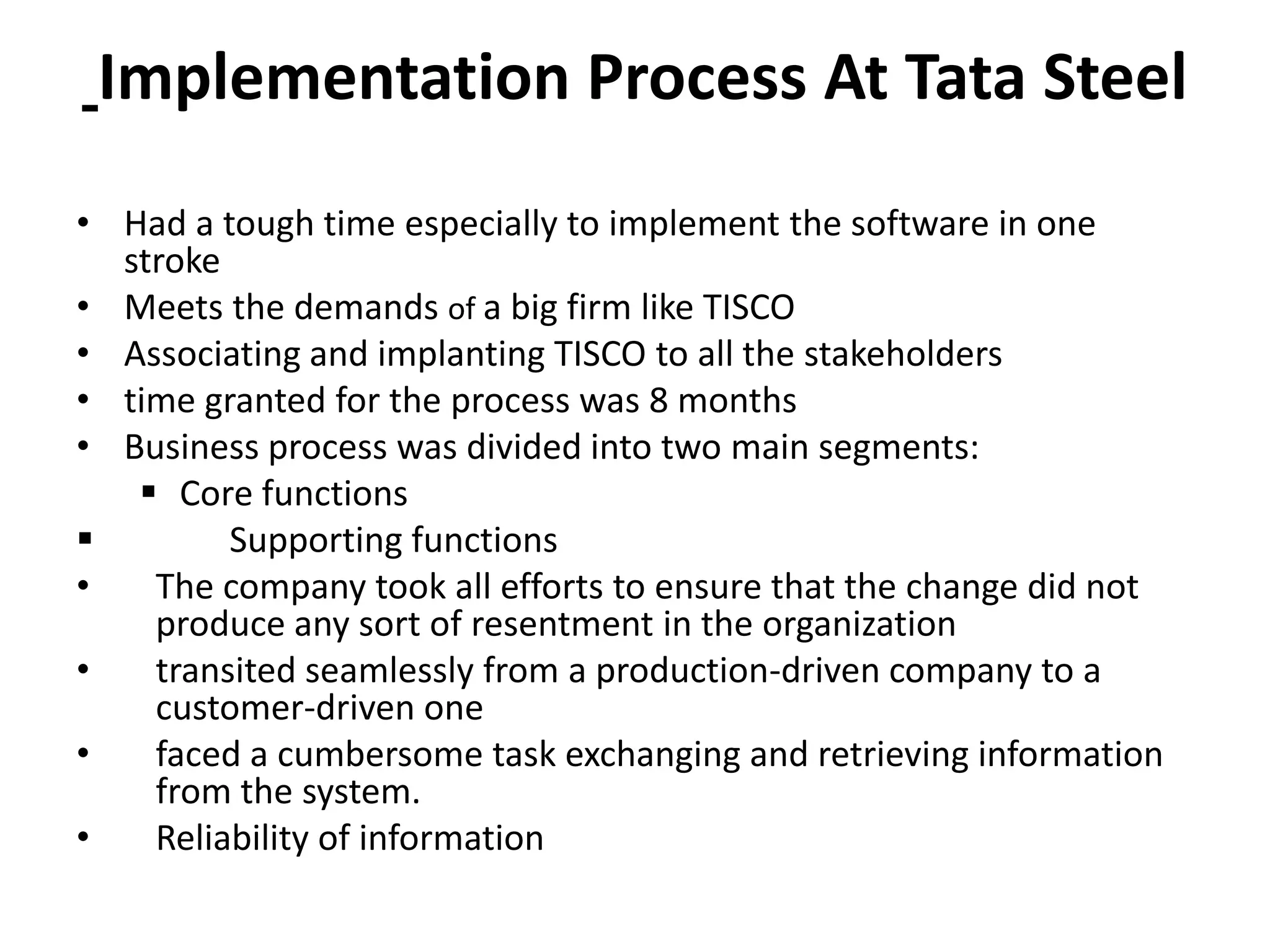 Implementation Process At Tata Steel
• Had a tough time especially to implement the software in one
stroke
• Meets the demands of a big firm like TISCO
• Associating and implanting TISCO to all the stakeholders
• time granted for the process was 8 months
• Business process was divided into two main segments:
 Core functions
 Supporting functions
• The company took all efforts to ensure that the change did not
produce any sort of resentment in the organization
• transited seamlessly from a production-driven company to a
customer-driven one
• faced a cumbersome task exchanging and retrieving information
from the system.
• Reliability of information
 