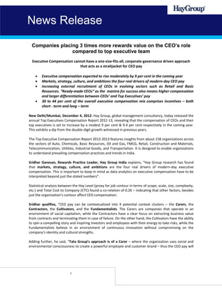 News Release
  Companies placing 3 times more rewards value on the CEO’s role
                 compared to top executive team
  Executive Compensation cannot have a one-size-fits-all, corporate-governance driven approach
                            that acts as a straitjacket for CEO pay

       Executive compensation expected to rise moderately by 9 per cent in the coming year
       Markets, strategy, culture, and ambitions the four real drivers of modern-day CEO pay
       Increasing external recruitment of CEOs in evolving sectors such as Retail and Basic
        Resources. “Ready-made CEOs” as the mantra for success also means higher compensation
        and larger differentiation between CEOs’ and Top Executives’ pay
       30 to 44 per cent of the overall executive compensation mix comprises incentives – both
        short - term and long – term

New Delhi/Mumbai, December 4, 2012: Hay Group, global management consultancy, today released the
annual Top Executives Compensation Report 2012-13, revealing that the compensation of CEOs and their
top executives is set to increase by a modest 9 per cent & 9.4 per cent respectively in the coming year.
This exhibits a dip from the double-digit growth witnessed in previous years.

The Top Executive Compensation Report 2012-2013 features insights from about 158 organizations across
the sectors of Auto, Chemicals, Basic Resources, Oil and Gas, FMCG, Retail, Construction and Materials,
Telecommunication, Utilities, Industrial Goods, and Transportation. It is designed to enable organizations
to understand prevailing compensation practices and trends in India.

Sridhar Ganesan, Rewards Practice Leader, Hay Group India explains, “Hay Group research has found
that markets, strategy, culture, and ambitions are the four real drivers of modern-day executive
compensation. This is important to keep in mind as data analytics on executive compensation have to be
interpreted beyond just the stated numbers”.

Statistical analysis between the Hay Level (proxy for job contour in terms of scope, scale, size, complexity,
etc.) and Total Cost to Company (CTC) found a co-relation of 0.26 – indicating that other factors, besides
just the organization’s contour affect CEO compensation.

Sridhar qualifies, “CEO pay can be contextualized into 4 potential context clusters – the Carers, the
Contractors, the Cultivators, and the Fundamentalists. The Carers are companies that operate in an
environment of social capitalism, while the Contractors have a clear focus on extracting business value
from contracts and terminating them in case of failure. On the other hand, the Cultivators have the ability
to spin a compelling story and inspiring investors and employees with their energy to take risks, while the
Fundamentalists believe in an environment of continuous innovation without compromising on the
company’s identity and cultural strengths.

Adding further, he said, “Tata Group’s approach is of a Carer – where the organization uses social and
environmental consciousness to create a powerful employee and customer brand – thus the CEO pay will




                           1
 