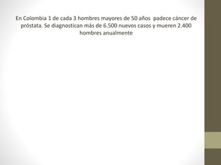En Colombia 1 de cada 3 hombres mayores de 50 años padece cáncer de
próstata. Se diagnostican más de 6.500 nuevos casos y mueren 2.400
hombres anualmente
 
